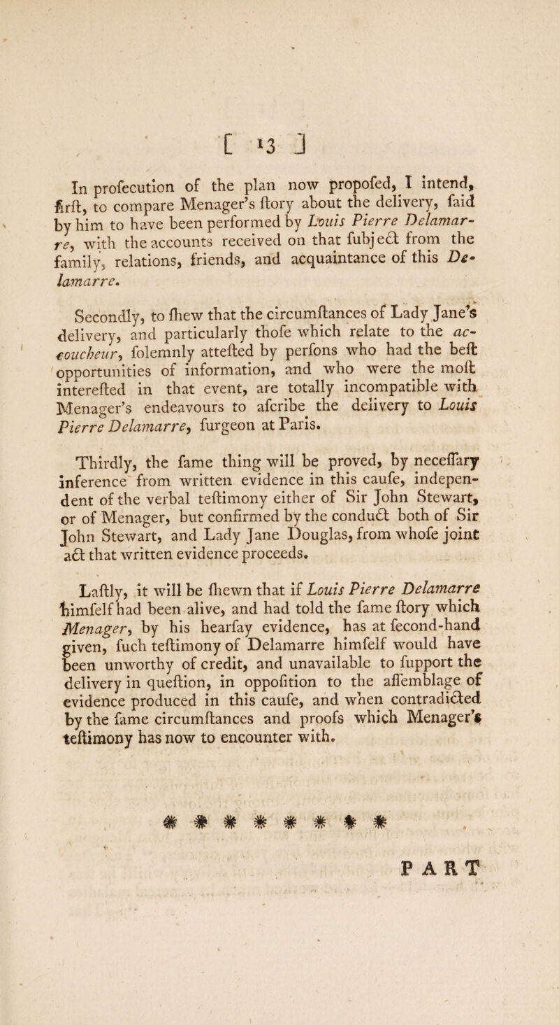 In profecution of the plan now propofed,! intend, firft, to compare Menager’s ftory about the delivery, faid by him to have been performed by Louis Piei re D elcimar- re, with the accounts received on that fubjeCt from the family, relations, friends, and acquaintance of this D&- lamarre. Secondly, to {hew that the circumftances of Lady Jane’s delivery, and particularly thofe which relate to the ac- eoucheur, folemnly attefted by perfons who had the bed: opportunities of information, and who were the molt interefted in that event, are totally incompatible with Menager’s endeavours to afcribe the delivery to Louis Pierre Delamarre, furgeon at Paris. Thirdly, the fame thing will be proved, by neceflary inference from written evidence in this caufe, indepen¬ dent of the verbal teftimony either of Sir John Stewart, or of Menager, but confirmed by the conduCt both of Sir John Stewart, and Lady Jane Douglas, from whofe joint a6b that written evidence proceeds. Laftly, it will be {hewn that if Louis Pierre Delamarre Limfelf had been alive, and had told the fame ftory which Menager, by his hearfay evidence, has at fecond-hand given, fuch teftimony of Delamarre himfelf would have been unworthy of credit, and unavailable to fupport the delivery in queftion, in oppofition to the aflemblage of evidence produced in this caufe, and when contradicted by the fame circumftances and proofs which Menager’* teftimony has now to encounter with. **»V W* -TO 'W* PART
