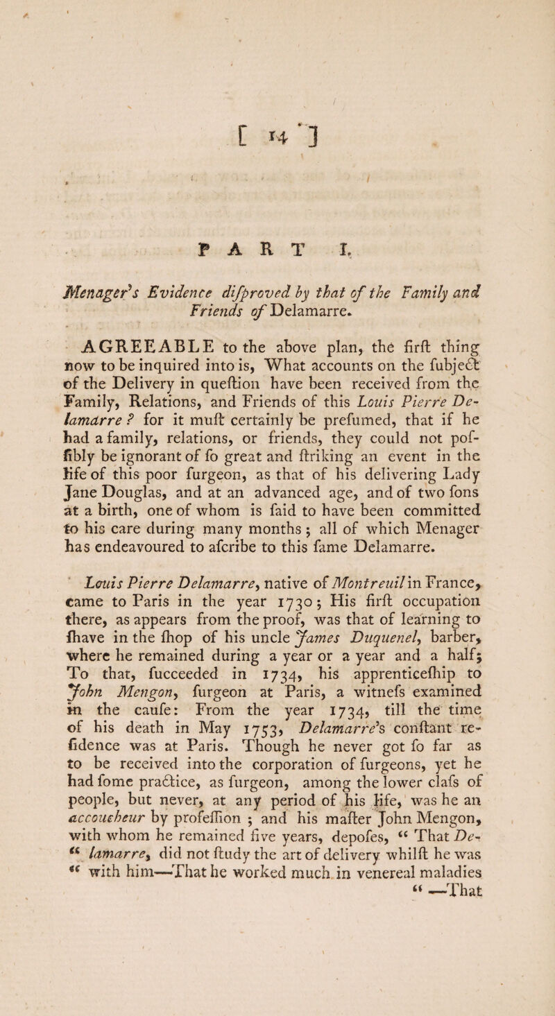 C h'J i PART I, MenagePs Evidence difproved by that of the Family and Friends ofDelamarre. AGREEABLE to the above plan, the firft thing now to be inquired into is, What accounts on the fubjedF of the Delivery in queftion have been received from the Family, Relations, and Friends of this Louis Pierre De- lamdrre P for it mufb certainly be prefumed, that if he had a family, relations, or friends, they could not pof- fibly be ignorant of fo great and ftriking an event in the life of this poor furgeon, as that of his delivering Lady Jane Douglas, and at an advanced age, and of two fons at a birth, one of whom is faid to have been committed to his care during many months; all of which Menager has endeavoured to afcribe to this fame Delamarre. Louis Pierre Delamarre, native of Montreuilin France, came to Paris in the year 1730; His firft occupation there, as appears from the proof, was that of learning to lhave in the fhop of his uncle James Duquenel, barber, where he remained during a year or a year and a half5 To that, fucceeded in 1734, his apprenticelhip to John Mengon> furgeon at Paris, a witnefs examined in the caufe: From the year 1734, till the time of his death in May 1753, Delamarre*s conflant re¬ sidence was at Paris. Though he never got fo far as to be received into the corporation of furgeons, yet he had fome pradfice, as furgeon, among the lower clafs of people, but never, at any period of his life, was he an accoucheur by profeffion ; and his mailer John Mengon, with whom he remained five years, depofes, “ That De- lamarre, did not fludy the art of delivery whilft he was u with him—That he worked much in venereal maladies “ —That