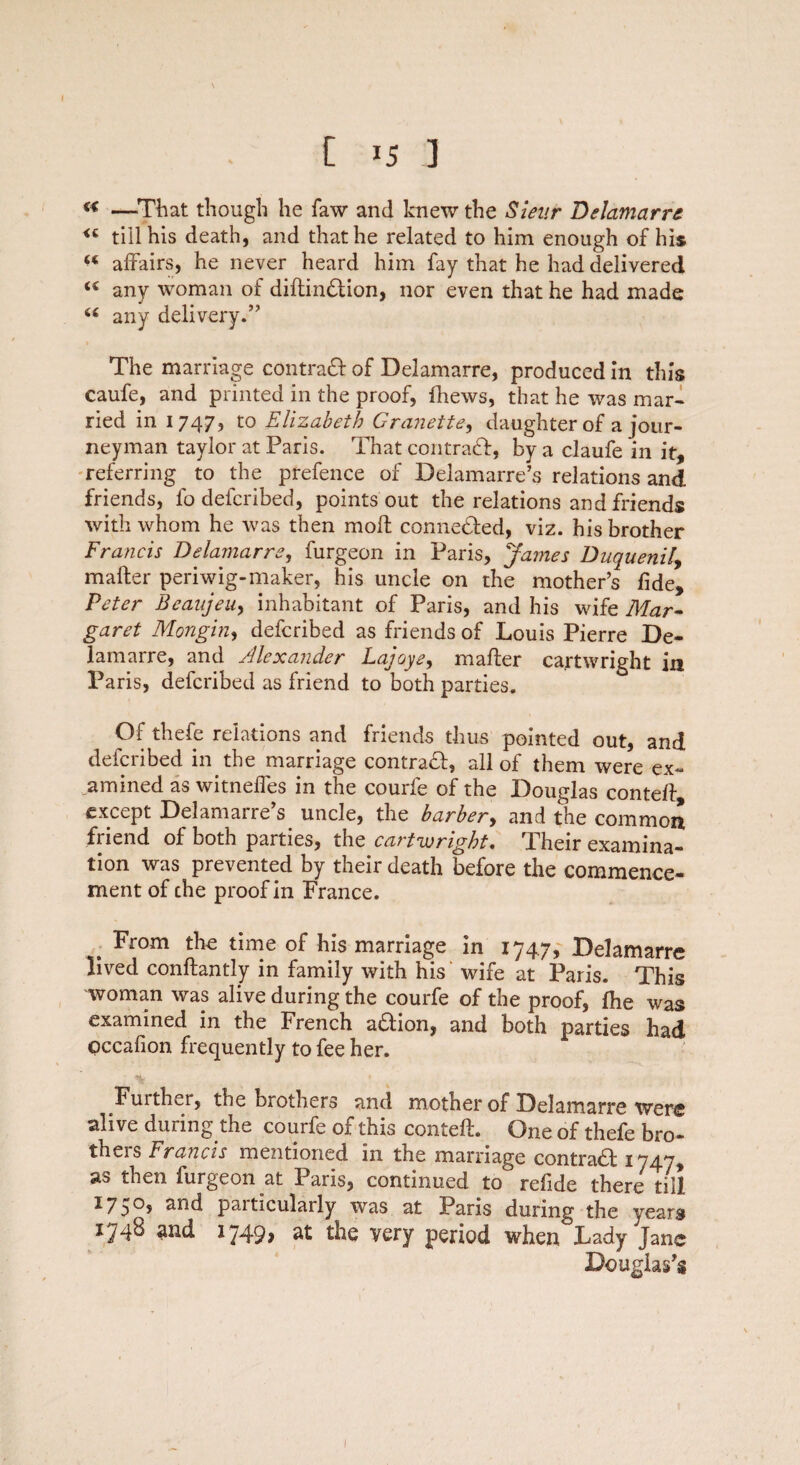 C *5 ] ** —-That though he faw and knew the Sieur Delamarre <c till his death, and that he related to him enough of his u affairs, he never heard him fay that he had delivered <c any woman of diflin#ion, nor even that he had made u any delivery/’ The marriage contra# of Delamarre, produced in this caufe, and printed in the proof, fhews, that he was mar¬ ried in 1747, to Elizabeth Granette, daughter of a jour¬ neyman tayior at Paris. That contra#, by a claufe in it, referring to the prefence of Delamarre’s relations and friends, fo defcribed, points out the relations and friends with whom he was then molt conne#ed, viz. his brother Francis Delamarre, furgeon in Paris, James Duquenil, matter periwig-maker, his uncle on the mother’s fide, Peter Beaujeu, inhabitant of Paris, and his wife Mar¬ garet Mongin, defcribed as friends of Louis Pierre De¬ lamarre, and Alexander Lajoye, mafter Cartwright in Paris, defcribed as friend to both parties. Of thefe relations and friends thus pointed out, and defcribed in the marriage contra#, all of them were ex¬ amined as witneffes in the courfe of the Douglas contefl except Delamarre’s uncle, the barber, and the common friend of both parties, the Cartwright. Their examina¬ tion was prevented by their death before the commence¬ ment of che proof in France. , From the time of his marriage in 174.7, Delamarre lived conflantly in family with his wife at Paris. This woman was alive during the courfe of the proof, fhe was examined in the French a#ion, and both parties had occafion frequently to fee her. Fuith^r, the brothers and mother of Delamarre were alive during the courfe of this contefl. One of thefe bro¬ thers Francis mentioned in the marriage contra# 1747, as then furgeon at Paris, continued to refide there till 1750, and particularly was at Paris during the years 174^ 2nd 1749> 2t the very period when Lady Jane Douglas’s