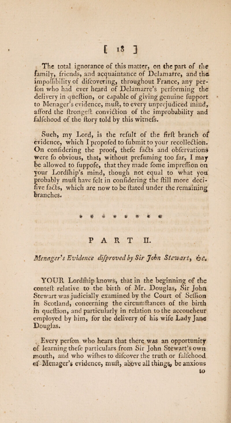 t The total ignorance of this matter, on the part of the family, friends, and acquaintance of Delamafre, and the; impoffibility of difcovering, throughout France, any per- fon who had ever heard of Delamarre’s performing the delivery in queftion, or capable of giving genuine fupport to Menager’s evidence, mufl, to every unprejudiced mind, afford the ftrongeft conviCtion of the improbability and falfehood of the ftory told by this witnefs. Such, my Lord, is the refult of the firfl branch of evidence, which I propofed to fubmit to your recollection. On confidering the proof, thefe faCts and obfervations ■Were fo obvious, that, without prefuming too far, I may be allowed to fuppofe, that they made fome impreffion on your Lordfhip’s mind, though not equal to what you probably mult have felt in confidering the ftill more deci- five fads, which are now to be flated under the remaining branches. ##*###-*# PART II. Menager’s Evidence difproved by Sir John Stewart, OA YOUR Lordfhip knows, that in the beginning of the contefl relative to the birth of Mr. Douglas, Sir John Stewart was judicially examined by the Court of Seffion in Scotland, concerning the circumfiances of the birth in queftion, and particularly in relation to the accoucheur employed by him, for the delivery of his wife Lady Jane Douglas. Every perfon who hears that there was an opportunity of learning thefe particulars from Sir John Stewards own mouth, and who wifhes to difeover the truth or falfehood ©f Menager’s evidence, mufl, above all things* be anxious to