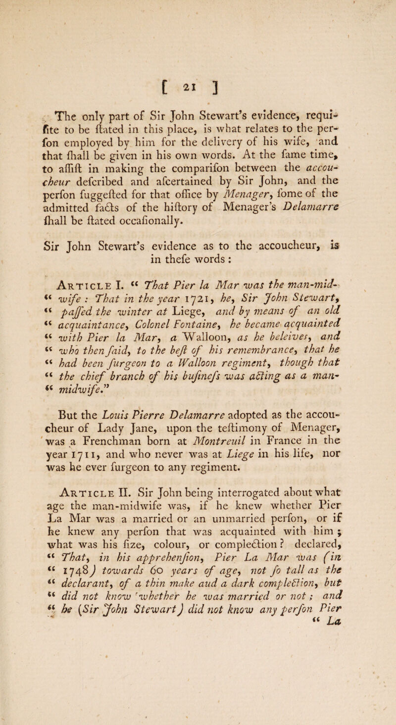 I C 21 3 The only part of Sir John Stewart’s evidence, requi- fite to be flated in this place, is what relates to the per- fon employed by him for the delivery of his wife, and that (hall be given in his own words. At the fame time, to affift in making the comparifon between the accou¬ cheur defcribed and afcertained by Sir John, and the perfon fuggefted for that office by Menager, l'ome of the admitted fats of the hiftory of Menager’s Delamarre fhall be ftated occafionally. Sir John Stewart’s evidence as to the accoucheur, is in thefe words: Article I. cc That Pier la Mar was the man-mid-■ (t wife : That in the year 1721, he. Sir John Stewart9 pajfed the winter at Liege, and by means oj an old <c acquaintance, Colonel Fontaine, he became acquainted u with Pier la Mar, a 'Walloon, as he beleives, and u who then /aid, to the beft of his remembrance, that he had been furgeon to a Walloon regiment, though that “ the chief branch of his bujincfs was aFting as a man- midwife t * , But the Louis Pierre Delamarre adopted as the accou¬ cheur of Lady Jane, upon the teftimony of Menager, was a Frenchman born at Mo?itreuil in France in the year 1711, and who never was at Liege in his life, nor was he ever furgeon to any regiment. Article II. Sir John being interrogated about what age the man-midwife was, if he knew whether Pier La Mar was a married or an unmarried perfon, or if he knew any perfon that was acquainted with him ; what was his fize, colour, or completion ? declared, <l That, in his apprehenfion, Pier La Mar was (in “ 1748^ towards 60 years of age, not Jo tall as the u declarant, of a thin make aud a dark completion, but did not know rwhether he was married or not; and he (Sir John Stewart) did not know any perfon Pier « La ♦
