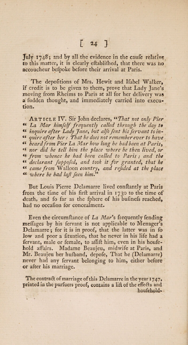 July 1748; and by all the evidence in the caufe relative to this matter, it is clearly eftablifhed, that there was no accoucheur befpoke before their arrival at Paris. The depofitions of Mrs. Hewit and Ifabel Walker, if credit is to be given to them, prove that Lady Jane’s moving from Rheims to Paris at all for her delivery was a fudden thought, and immediately carried into execu¬ tion. Article IV. Sir John declares, “That not only Pier u La Mar himfelf frequently called through the day to €i inquire after Lady Jane, but alfo fent his fervant to in* “ quire after her: That he does not remember ever to have cc heard from Pier La Mar how long he had been at Paris, t(. nor did he tell him the place where he then lived, or from whence he had been called to Paris ; and the “ declarant fuppofed, and took it for granted, that he “ came from Walloon country, and rejided at the place “ where he had loft feen him.” But Louis Pierre Delamarre lived conflantly at Paris from the time of his firft arrival in 1730 to the time of death, and fo far as the fphere of his bufinefs reached, had no occalion for concealments Even the cireumfhnce of La Maps frequently fending meffages by his fervant is not applicable to Menager’s Delamarre; for it is in proof, that the latter was in fo low and poor a fituation, that he never in his life had a fervant, male or female, to aiTifl: him, even in his houfe- hold affairs. Madame Beaujeu, midwife at Paris, and Mr. Beaujeu her hufband, depofe, That he (Delamarre) never had any fervant belonging to him, either before or after his marriage. The contract of marriage of this Delamarre in the year 1747, printed in the purfuers proof, contains a lift of the effects and houfehold-