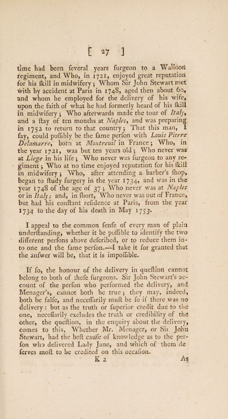 / [ 27 3 time had been feveral years furgeon to a Walloon regiment, and Who, in 1721, enjoyed great reputation for his (kill in midwifery; Whom Sir John Stewart met with by accident at Paris in 17485 aged then about 60, and whom he employed for the delivery of his wife, upon the faith of what he had formerly heard of his {kill in midwifery •, Who afterwards made the tour of Italy> and a flay of ten months at Naples, and was preparing in 1752 to return to that country; That this man, I fay, could poiTibly be the fame perfon with Louis Pierre Delamarre, born at Montreuil in France ; Who, in the year 1721, was but ten years old; Who never was at Liege in his life; Who never was furgeon to any re* giment; Who at no time enjoyed reputation for his fkiil in midwifery ; Who, after attending a barber’s fhop, began to ftudy furgery in the year 1734? and was in the year 1748 of the age of 37 ; Who never was at Naples or in Italy; and, in fhort, Who never was out of France, but had his conftant refidence at Paris, from the year 1734 to the day of his death in May 1753* I appeal to the common fenfe of every man of plain underflanding, whether it be poffible to identify the two different nerfons above defcribed, or to reduce them in- to one and the fame perfon.—-I take it for granted that the anfwer will be, that it is impoffible. If fo, the honour of the delivery in queflion cannot belong to both of ihefe furgeons. Sir John Stewart’s ac¬ count of the perfon who performed the delivery, and Menager’s, cannot both be true; they may, indeed, both be falfe, and neceffarily muff be fo if there was no delivery : but as the truth or fuperior credit due to tire one, neceffarily excludes the truth or Credibility of the other, the queflion, in the enquiry about the delivery, comes to this, Whether Mr. Menager* or Sir John Stewart, had the befl Caufe of knowledge as to the per-* fon who delivered Lady Jane, and which of them de ferves mofl to be credited on this occafion. K 2 As