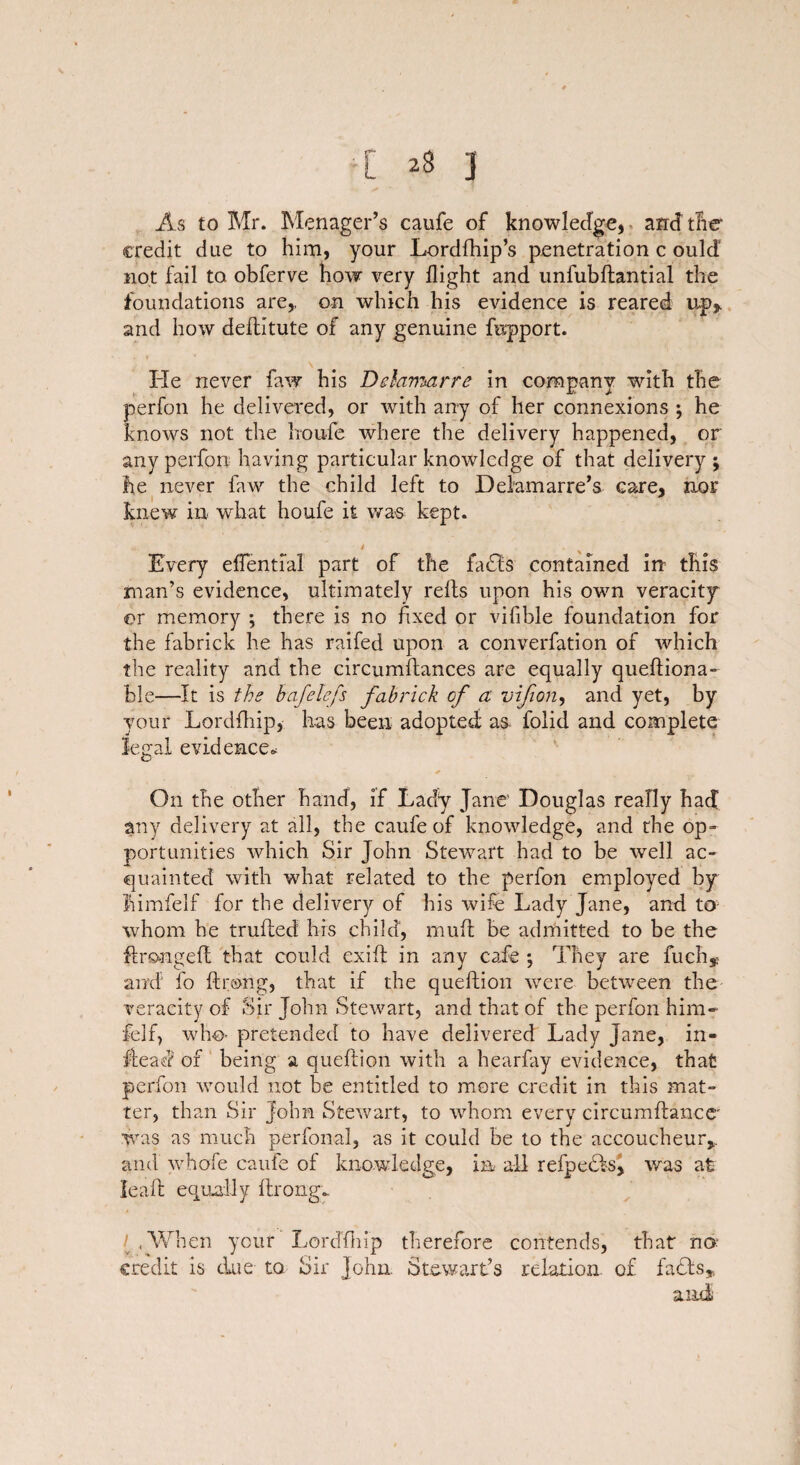 [ J As to Mr. Menager’s caufe of knowledge, and the credit due to him, your Lordfhip’s penetration c ould’ not fail to obferve how very flight and unfubftantial the foundations are,, on which his evidence is reared up* and how deftitute of any genuine fepport. \ He never faw his Delamarre in company with the per foil he delivered, or with any of her connexions ; he knows not the Iroufe where the delivery happened, or any perfon having particular knowledge of that delivery ; fie never faw the child left to Delamarre’s care, nor knew in what houfe it was kept. Every effenti’al part of the fatfts contained in this man’s evidence, ultimately rells upon his own veracity or memory ; there is no fixed or vifible foundation for the fabrick he has raifed upon a converfation of which the reality and the circumftances are equally queftiona- ble—It is the hafelefs fabrick of a vijion, and yet, by your Lordfhip, has been adopted as folid and complete legal evidence* * On the other hand, if Lady Jane1 Douglas really had any delivery at all, the caufe of knowledge, and the op¬ portunities which Sir John Stewart had to be well ac¬ quainted with what related to the perfon employed by limfelf for the delivery of his wife Lady Jane, and to- whom he trufted his child, muffc be admitted to be the ftrongeft that could exift in any cafe *, They are fuch* and fo ftrexng, that if the queftion were between the veracity of Sir John Stewart, and that of the perfon him* felf, who- pretended to have delivered Lady Jane, in- flead of being a queftion with a hearfay evidence, that perfon would not be entitled to more credit in this mat¬ ter, than Sir John Stewart, to whom every circumftance' was as much perfonal, as it could be to the accoucheur* and whofe caufe of knowledge, in all refpecls, was at lead equally ftrong- l .When your Lordfhip therefore contends, that no; credit is due to Sir John. Stewart’s relation, of facts,,. and