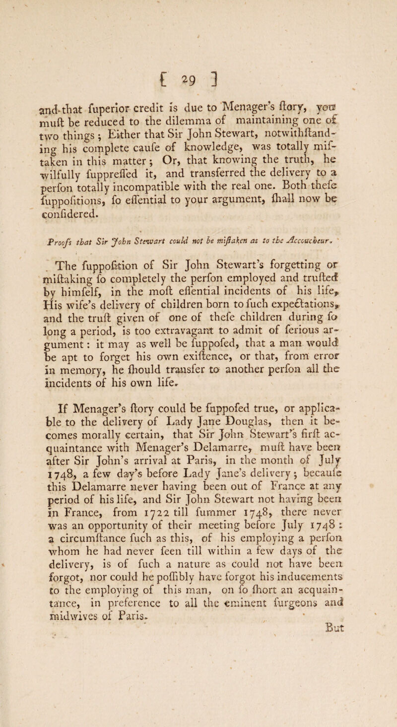 and-that fuperior credit is due to Menager’s ftorr, you? muft be reduced to the dilemma of maintaining one o£ two things *, Either that Sir John Stewart, notwith{land¬ ing his complete caufe of knowledge, was totally mif- taken in this matter; Or, that knowing the truth, he wilfully fupprefled it, and transferred the delivery to a perfon totally incompatible with the real one. Both thefe fuppofitions, fo effential to your argument, fhall now be confidered. Proofs that Sir John Stewart could not he mlfaken as to the Accoucheur, The fuppofkion of Sir John Stewart’s forgetting or miftaking fo completely the perfon employed and fruited by himfelf, in the moil effential incidents of his life* His wife’s delivery of children born to fuch expeditions* and the truft given of one of thefe children during fo long a period, is too extravagant to admit of ferious ar¬ gument : it may as well be fuppofed, that a man would be apt to forget his own exigence, or that, from error in memory, he fhould transfer to another perfon all the incidents of his own life. If Menager’s ftory could be fuppofed true, or applica¬ ble to the delivery of Lady Jane Douglas, then it be¬ comes morally certain, that Sir John Stewart’s firft ac¬ quaintance with Menager’s Delamarre, muft have been after Sir John’s arrival at Paris, in the month of July 174S, a few day’s before Lady Jane’s delivery*, became this Delamarre never having been out of France at any period of his life, and Sir John Stewart not having been in France, from 1722 till fummer 1748, there never was an opportunity of their meeting before July 1748 ; a circumftance fuch as this, of his employing a perfon whom he had never feen till within a few days of the delivery, is of fuch a nature as could not have been forgot, nor could he poffibly have forgot his inducements to the employing of this man, on fo fhort an acquain¬ tance, in preference to all the eminent furgeons and midwives of Paris. But
