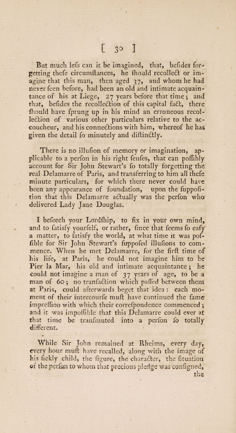 Bat much Iefs can it be imagined, that, befides for¬ getting tliefe circumflances, he fhould recoiled or im¬ agine that this man, then aged 37, and whom he had never feen before, had been an old and intimate acquain¬ tance of his at Liege, 27 years before that time ; and that, befides the recollection of this capital faCt, there fhould have fprung Up in his mind an erroneous recol¬ lection of various other particulars relative to the ac¬ coucheur, and his connections with him, whereof he has given the detail fo minutely and diftinCtly. There is no illufion of memory or imagination, ap¬ plicable to a perfon in his right fenfes, that can polfibly account for Sir John Stewart’s fo totally forgetting the real Delamarre of Paris, and transferring to him ail thefe minute particulars, for which there never could have been any appearance of foundation, upon the fuppofi- tion that this Delamarre a&ually was the perfon who delivered Lady Jane Douglas. I befeech your Lordfhip, to fix in your own mind, and to fatisfy yourfelf, or rather, fince that feems fo eafy a matter, to fatisfy the world, at what time it was pof- fible for Sir John Stewart’s fuppofed illufions to com¬ mence. When he met Delamarre, for the firfi: time of his life, at Paris, he could not imagine him to be Pier la Mar, his old and intimate acquaintance ; he could not imagine a man of 37 years of age, to be a man of 60; no tranfaCfion which palled between them at Paris, could afterwards beget that idea : each mo¬ ment of their intercourfe muff have continued the fame impreffion with which their correfpondence commenced ; and it was impoffible that this Delamarre could ever at that time be tranfmuted into a perfon fo totally different. 1 \ * , m While Sir John remained at Rheims, every day, every hour muft have recalled, along with the image of his fickly child, the figure, the character, the fituation of the perfon to whom that precious pledge was configned,