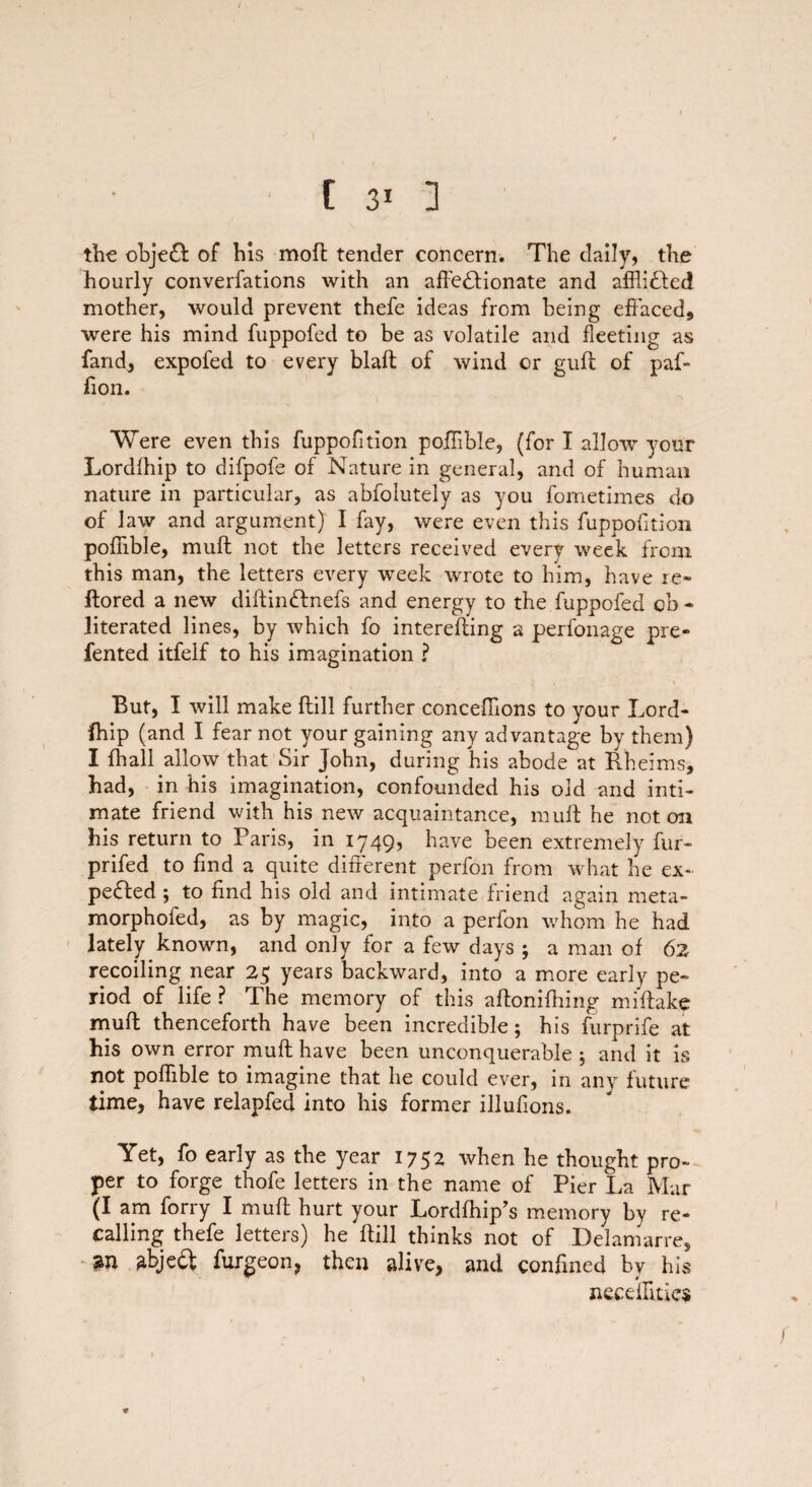 the obje& of his mod tender concern. The daily, the hourly converfations with an affectionate and affli£led mother, would prevent thefe ideas from being effaced,, were his mind fuppofed to be as volatile and fleeting as fand, expofed to every blaft of wind or guff; of paf- ffon. Were even this fuppofition poffihle, (for I allow your Lordlhip to difpofe of Nature in general, and of human nature in particular, as abfolutely as you fometimes do of law and argument) I fay, were even this fuppofition pofiible, muff: not the letters received every week from this man, the letters every week wrote to him, have re- ftored a new diftinctnefs and energy to the fuppofed ob - literated lines, by which fo intereffing a perfonage pre- fented itfelf to his imagination ? But, I will make ftill further conceffions to your Lord- fhip (and I fear not your gaining any advantage by them) I {hall allow that Sir John, during his abode at Rheims, had, in his imagination, confounded his old and inti¬ mate friend with his new acquaintance, muff; he not oil his return to Paris, in 1749, have been extremely fur- prifed to find a quite different perfon from what he ex¬ pected ; to find his old and intimate friend again meta- morphofed, as by magic, into a perfon whom he had lately known, and only for a few days ; a man of 62 recoiling near 25 years backward, into a more early pe¬ riod of life? The memory of this affoniffffng miftake muff; thenceforth have been incredible; his furprife at his own error muff have been unconquerable ; and it is not pofiible to imagine that he could ever, in any future time, have relapfed into his former illufions. Yet, fo early as the year 1752 when he thought pro¬ per to forge thofe letters in the name of Pier La Mar (I am forry I muff hurt your Lordfhip’s memory by re¬ calling thefe letters) he ftill thinks not of Delamarre, m 2bje£l furgeon, then alive, and confined by his necdfitics