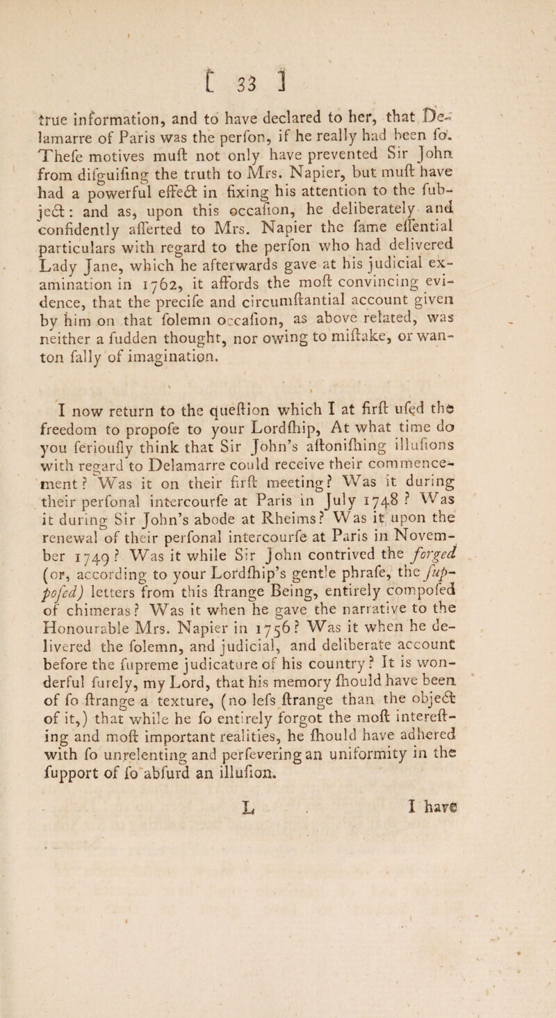* C 33 1 true information, and to have declared to her, that De- lamarre of Paris was the perfon, if he really had been fo. Thefe motives mu ft not only have prevented Sir John, from difguifing the truth to Mrs. Napier, but muft have had a powerful effedft in fixing his attention to the fub- jedl: and as, upon this occaiion, he deliberately and confidently afferted to Mrs. Napier the fame effential particulars with regard to the perfon who had delivered Lady Jane, which he afterwards gave at his judicial ex¬ amination in 1762, it affords the moft convincing evi¬ dence, that the precife and circumftantial account given by him on that folemn occaiion, as above related, was neither a fudden thought, nor owing to miffake, or wan¬ ton Tally of imagination, / % 1 I now return to the queftion which I at firft ufed the freedom to propofe to your Lordfhip, At what time do you ferioufly think that Sir John’s aftonifhing illufions with regard to Delamarre could receive their commence¬ ment ? Was it on their firft meeting? Was it during their perfonal intercourfe at Paris in July 1748 ? Was it during Sir John’s abode at Rheims? Was it upon the renewal of their perfonal intercourfe at Paris in Novem¬ ber 1749? Was it while Sir John contrived the forged (or, according to your Lordfhip’s gentle phrafe, the fup- pofcd) letters from this ftrange Being, entirely compofed of chimeras? Was it when he gave the narrative to the Honourable Mrs. Napier in 1756? Was it when he de¬ livered the folemn, and judicial, and deliberate account before the fupreme judicature of his country? It is won¬ derful furely, my Lord, that his memory fhould have been of fo ftrange a texture, (no lefs ftrange than the objedft of it,) that while he fo entirely forgot the moft intereft- ing and moft important realities, he fhould have adhered with fo unrelenting and perfevering an uniformity in the fupport of fo abfurd an illufion. L I hav£