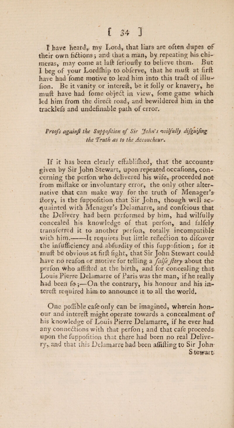 I have heard,, my Lord, that liars are often dupes of their own fictions; and that a man, by repeating his chi¬ meras, may come at laft ferioufly to believe them. But I beg of your Lordfhip to obferve, that he mult at ftrft have had fome motive to lead him into this trail of illu-> fion. Be it vanity or interell, be it folly or knavery, he muft have had fome objeCt in view, fome game which fed him from the direct road, and bewildered him in the tracklefs and indefinable path of error. Proofs againjl the Suppojilim of Sir John's wilfully the Truth as to the Accoucheur. If it has been clearly eftablifhed, that the accounts given by Sir John Stewart, upon repeated occafions, con¬ cerning the perfon who delivered his wife, proceeded not from miftake or involuntary error, the only other alter¬ native that can make way for the truth of Menager’s ftory, is the fuppolition that Sir John, though well ac¬ quainted with Menager’s Delamarre, and confcious that the Delivery had been performed by him, had wilfully concealed his knowledge of that perfon, and falfely transferred it to another perfon, totally incompatible with him.-It requires but little reflection to difcover the infufficiency and abfur-dity of this fuppofition; for it muft be obvious at firft fight, that Sir John Stewart could have no reafon or motive for telling a falfeftory about the perfon who affifted at the birth, and for concealing that Louis Pierre Delamarre of Paris was the man, if he really had been fo j'—On the contrary, his honour and his in- fcereft required him to announce it to all the world. One poflible cafe only can be imagined, wherein hon¬ our and intereft might operate towards a concealment of his knowledge of Louis Pierre Delamarre, if he ever had any connections with that perfon; and that cafe proceeds upon the fuppolition that there had been no real Delive¬ ry,, and that this Delamarre had been aftiftingto Sir John Stewart