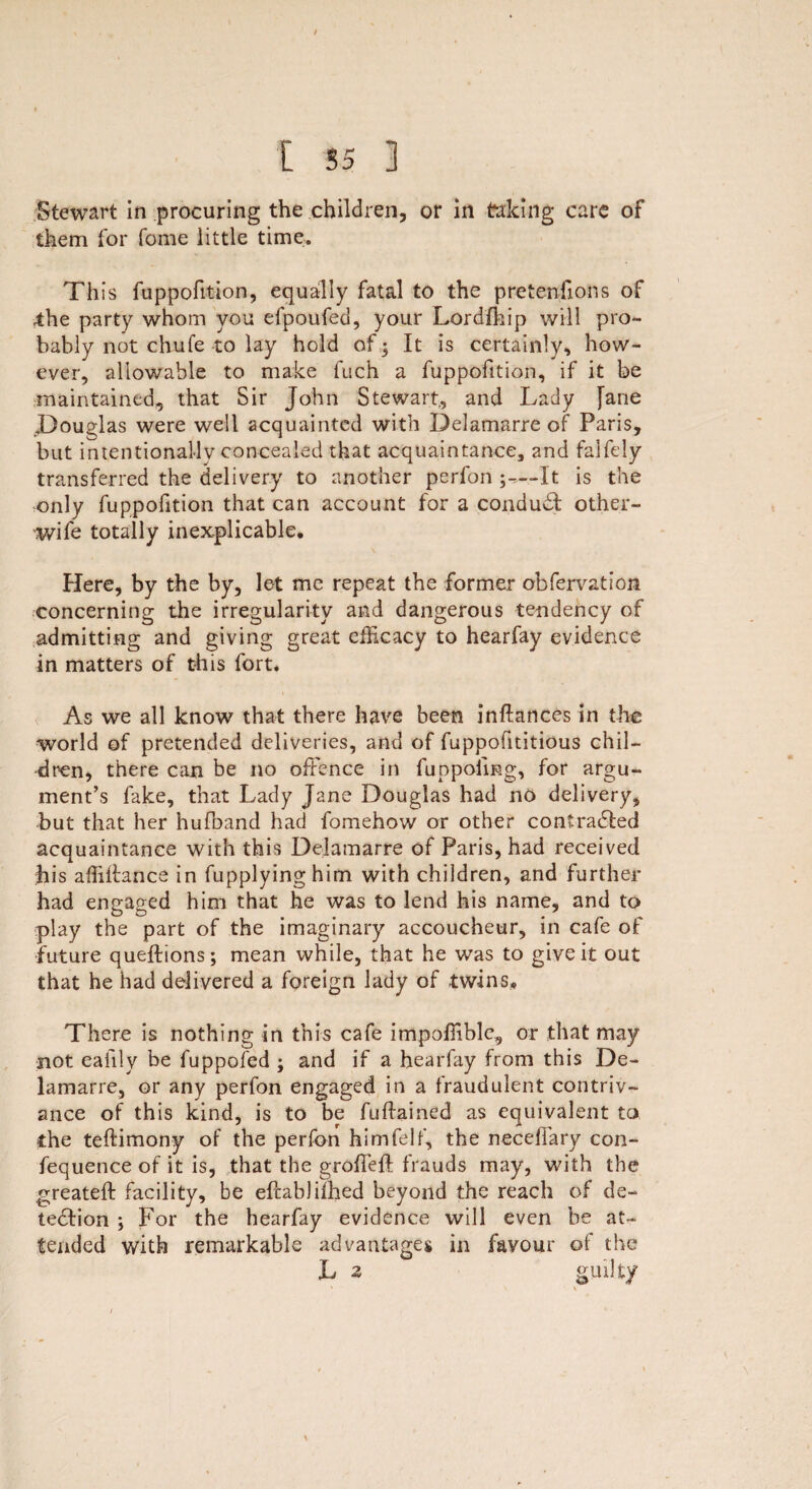 t [ 55 3 Stewart in procuring the children, or in taking care of them for fome little time. This fuppofition, equally fatal to the pretenfions of 4:he party whom you efpoufed, your Lordfhip will pro¬ bably not chute to lay hold of 5 It is certainly, how¬ ever, allowable to make fuch a fuppofition, if it be maintained, that Sir John Stewart., and Lady fane .Douglas were well acquainted with Delamarre of Paris, but intentionally concealed that acquaintance, and falfely transferred the delivery to another perfon It is the only fuppofition that can account for a conduct other- wife totally inexplicable. Here, by the by, let me repeat the former obfervation concerning the irregularity and dangerous tendency of admitting and giving great efficacy to hearfay evidence in matters of this fort. As we all know that there have been inftances in the world of pretended deliveries, and of fuppofititious chil¬ dren, there can be no offence in fuppoimg, for argu¬ ment’s fake, that Lady Jane Douglas had no delivery, but that her hufoand had fomehow or other coatra&ed acquaintance with this Delamarre of Paris, had received his affiffance in fupplyinghim with children, and further had engaged him that he was to lend his name, and to play the part of the imaginary accoucheur, in cafe of future queftions; mean while, that he was to give it out that he had delivered a foreign lady of twins. There is nothing in this cafe impoffible, or that may not eafily be fuppofed ; and if a hearfay from this De¬ lamarre, or any perfon engaged in a fraudulent contriv¬ ance of this kind, is to be fuffained as equivalent to the teftimony of the perfon himfelf, the neceffary con- fequence of it is, that the groffeff frauds may, with the greateft facility, be effabJiihed beyond the reach of de¬ tection ; For the hearfay evidence will even be at¬ tended with remarkable advantages in favour of the L 2 guilty