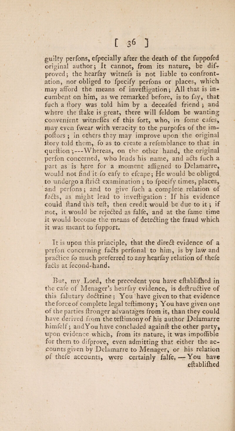 guilty perfons, efpecially after the death of the fuppofed original author; It cannot, from its nature, be difr proved; the hearfay witnefs is not liable to confront¬ ation, nor obliged to fpecify perfons or places, which may afford the means of inveftigation; All that is in¬ cumbent on him, as we remarked before, is to fay, that fuch a ftory was told him by a deceafed friend ; and where the flake is great, there will feldom be wanting convenient witnelfes of this fort, who, in fome cafes, may even fwear with veracity to the purpofes of the im- poftors ; in others they may improve upon the original itory told them, fo as to create a refemblance to that in queffion ;—Whereas, on the other hand, the original perfon concerned, who lends his name, and ads fuch a part as is here for a moment aftigned to Delamarre, would not find it fo eafy to efcape; He would be obliged to undergo a ftrid examination ; to fpecify times, places, and perfons ; and to give fuch a complete relation of facts, as might lead to inveftigation : If his evidence could ftand this teft, then credit would be due to it ; if not, it would be rejeded as falfe, and at the fame time it would become the means of detecting the fraud which it was meant to fupport. It is upon this principle, that the dired evidence of a perfon concerning fads perfonal to him, is by law and pradice fo much preferred to any hearfay relation of thefe fadls at fecond-hand. But, my Lord, the precedent you have eftablilhed in the cafe of .Menager’s hearfay evidence, is deftrudive of this falutary dodrine; You have given to that evidence the force of complete legal teftimony; You have given one of the parties ftronger advantages from it, than they could have derived from the teftimony of his author Delamarre himfelf; and You have concluded againft the other party, upon evidence which, from its nature, it was impoflible for them to difprove, even admitting that either the ac¬ counts given by Delamarre to Menager, or his relation pf thefe accounts, were certainly falfe,-—You have eftablilhed