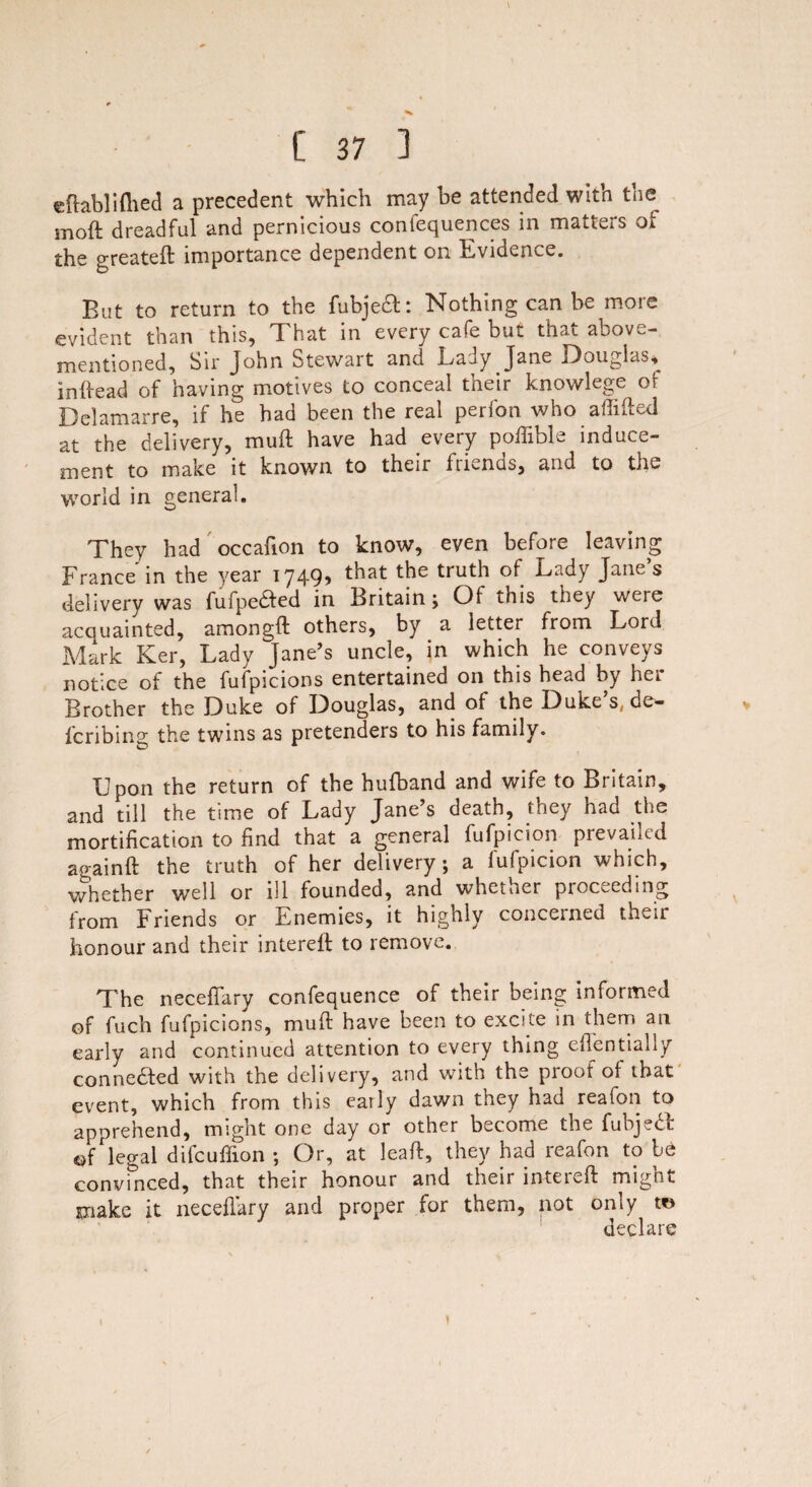 eftablifhed a precedent which may he attended with the moft dreadful and pernicious confequences in matters oi the greateft importance dependent on Evidence. But to return to the fubject: Nothing can be more evident than this, That in every cafe but that above- mentioned, Sir John Stewart and Lady Jane Douglas, in head of having motives to conceal their knowlege of Delamarre, if he had been the real perfon who aftifted at the delivery, muft have had every pofiible induce¬ ment to make it known to their friends, and to the world in general. They had occafion to know, even before leaving France in the year 1749, that the truth of Lady Jane’s delivery was fufpeaed in Britain; Of this they were acquainted, amongft others, by a letter from Lord Mark Ker, Lady Jane’s uncle, in which he conveys notice of the fufpicions entertained on this head by hei Brother the Duke of Douglas, and of the Duke’s, de- fcribing the twins as pretenders to his family. Upon the return of the hufband and wife to Britain, and till the time of Lady Jane’s death, they had the mortification to find that a general fufpicion prevailed againft the truth of her delivery; a fufpicion which, whether well or ill founded, and whether proceeding from Friends or Enemies, it highly concerned their honour and their intereft to remove. The neceflary confequence of their being informed of fuch fufpicions, muft have been to excite in them an early and continued attention to every thing eftentially connected with the delivery, and with the proof of that event, which from this early dawn they had reafon to apprehend, might one day or other become the fubjetf: of legal difcuflion ; Or, at leaft, they had reafon to be convinced, that their honour and their inteieft mignt make it neceflary and proper for them, not only to declare