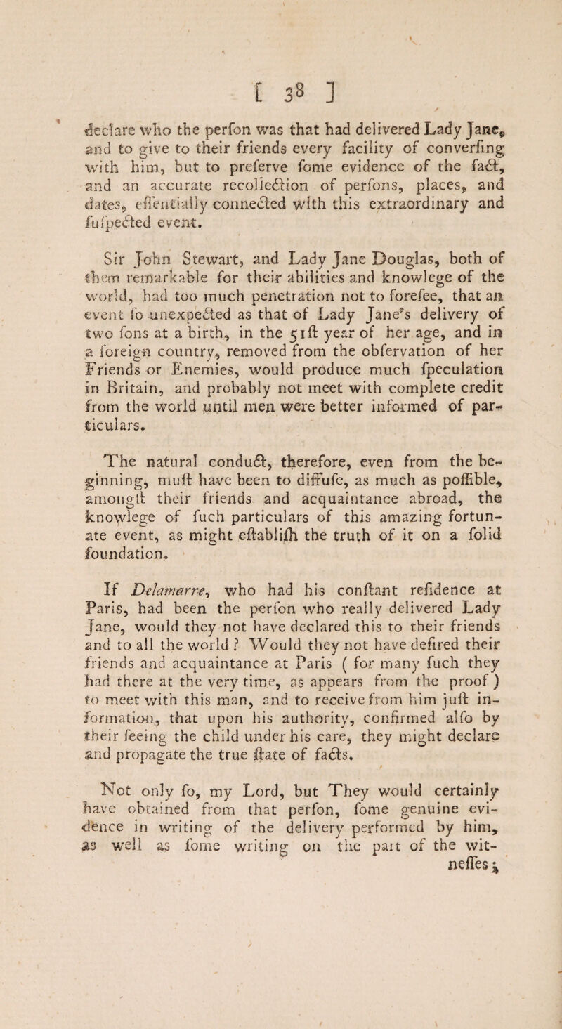 [ 33 ] declare who the perfon was that had delivered Lady Jane9 and to give to their friends every facility of converfmg with him, but to preferve feme evidence of the faCt, and an accurate recollection of perfons, places, and dates, eflentially connected with this extraordinary and fufpeCted event. Sir John Stewart, and Lady Jane Douglas, both of them remarkable for their abilities and knowlege of the world, had too much penetration not to forefee, that an event fo unexpected as that of Lady Janev%s delivery of two Tons at a birth, in the 51ft year of her age, and in a foreign country, removed from the obfervation of her Friends or Enemies, would produce much fpeculation in Britain, and probably not meet with complete credit from the world until men were better informed of par~ ticuiars* The natural conduCt, therefore, even from the be¬ ginning, mu ft have been to diffufe, as much as poffible, amongft their friends and acquaintance abroad, the knowlege of fuch particulars of this amazing fortun¬ ate event, as might eftablifh the truth of it on a folid foundation. If Delam&rre, who had his conftant refidence at Paris, had been the perfon who really delivered Lady Jane, would they not have declared this to their friends and to all the world ? Would they not have defired their friends and acquaintance at Paris ( for many fuch they had there at the very time, as appears from the proof ) to meet with this man, and to receive from him juft in¬ formation, that upon his authority, confirmed alfo by their feeing the child under his care, they might declare and propagate the true ftate of faCts. t Not only fo, my Lord, but They would certainly have obtained from that perfon, fome genuine evi¬ dence in writing of the delivery performed by him, as well as fome writing on the part of the wit- nefTes %