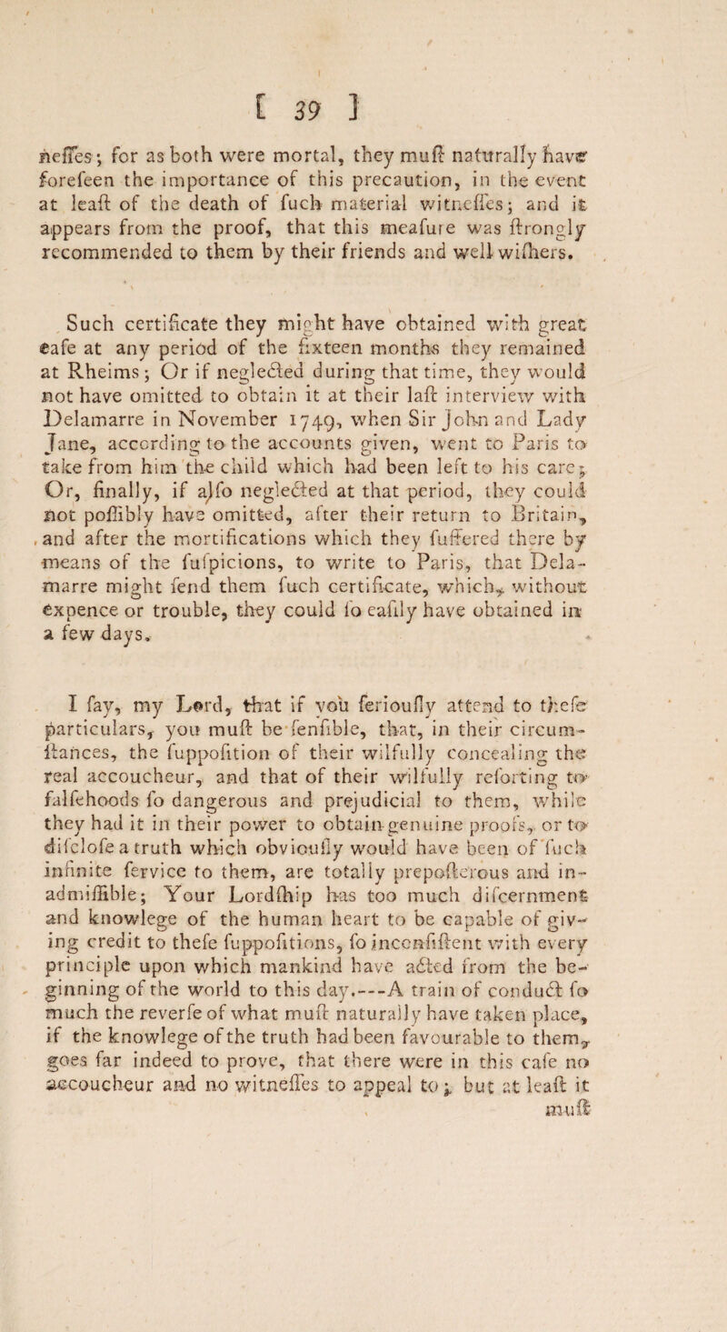 fieffes; for as both were mortal, they mu ft naturally have forefeen the importance of this precaution, in the event at leaft of the death of fucb material witncffes; and it appears from the proof, that this meafure was ftrongly recommended to them by their friends and well withers. \ * Such certificate they might have obtained with great eafe at any period of the fixteen months they remained at Rheims; Or if negledbed during that time, they would not have omitted to obtain it at their laft interview with Delamarre in November 1749, when Sir John and Lady Jane, according to the accounts given, went to Paris to take from him the child which had been left to his care; Or, finally, if ajfo negledfed at that period, they could not pofiibly have omitted, after their return to Britain^ , and after the mortifications which they fuffered there by means of the fufpicions, to write to Paris, that Dela¬ marre might fend them fitch certificate, which* without expence or trouble, they could lo eafily have obtained in a few days. I fay, my Li»rd, that if you ferioufiy attend to thefe particulars, you rauft be fenfible, that, in their circum- Ranees, the fuppofition of their wilfully concealing the real accoucheur, and that of their wilfully reforting to- falfehoods fo dangerous and prejudicial to them, while they had it in their power to obtain genuine proofs, or to- dilclofe a truth which obvioufiy would have been of fuck infinite fervice to them, are totally prepofterous and in-* adnufiible; Your Lordfhip has too much difeernmenfe and knowlege of the human heart to be capable of giv- ing credit to thefe fuppofitions, fo jncemfiftent with every principle upon which mankind have adted from the be¬ ginning of the world to this day.—A train of con duff fo much the reverfe of what muff naturally have taken place, if the knowlege of the truth had been favourable to them5. goes far indeed to prove, that there were in this cafe no accoucheur and no witnefifes to appeal to* but at leaft it mu ft