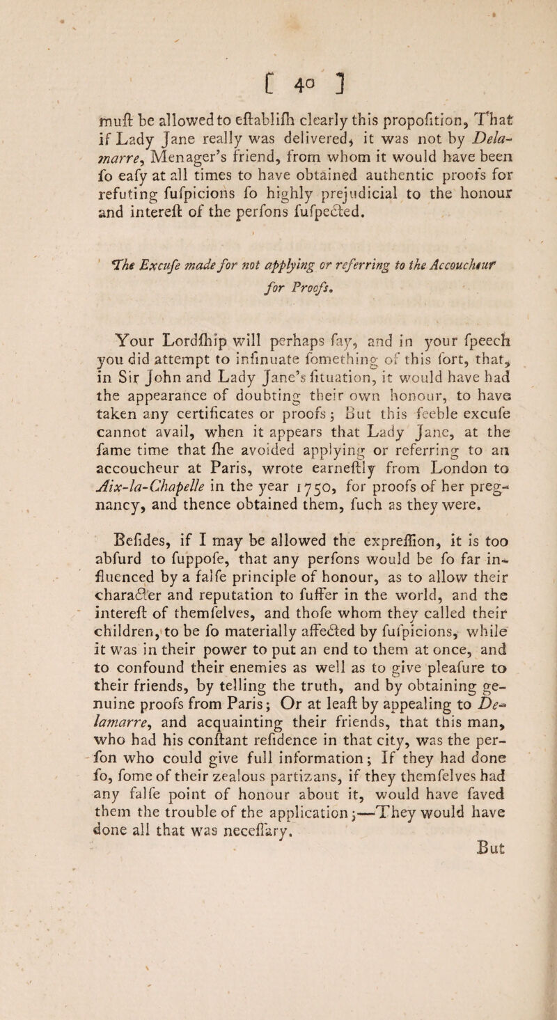 [ 4° ] muft be allowed to eftablifh clearly this propofition, That if Lady Jane really was delivered* it was not by Dela- marre, Menager’s friend, from whom it would have been fo eafy at all times to have obtained authentic proofs for refuting fufpicions fo highly prejudicial to the honour and intereft of the perfons fufpected. *the Excufe made for ml applying cr referring to the Accoucheur for Proofs. Your Lordfhip will perhaps fay, and in your fpeech you did attempt to infinuate fomething of this fort, that, in Sir John and Lady Jane’s fituation, it would have had the appearance of doubting their own honour, to have taken any certificates or proofs; out this feeble excufe cannot avail, when it appears that Lady Jane, at the fame time that fhe avoided applying or referring to an accoucheur at Paris, wrote earneflly from London to Aix-la-Chapelle in the year 1750, for proofs of her preg¬ nancy, and thence obtained them, fuch as they were. Befides, if I may be allowed the expreflion, it is too abfurd to fuppofe, that any perfons would be fo far in¬ fluenced by a falfe principle of honour, as to allow their charadler and reputation to fuffer in the world, and the interefl: of themfelves, and thofe whom they called their children, to be fo materially affedied by fufpicions, while it was in their power to put an end to them at once, and to confound their enemies as well as to give pleafure to their friends, by telling the truth, and by obtaining ge¬ nuine proofs from Paris; Or at leaft by appealing to De- lamarre, and acquainting their friends, that this man, who had his conftant refidence in that city, was the per- fon who could give full information; If they had done fo, fome of their zealous partisans, if they themfelves had any falfe point of honour about it, would have faved them the trouble of the application;—-They would have done all that was necefiary. \ But