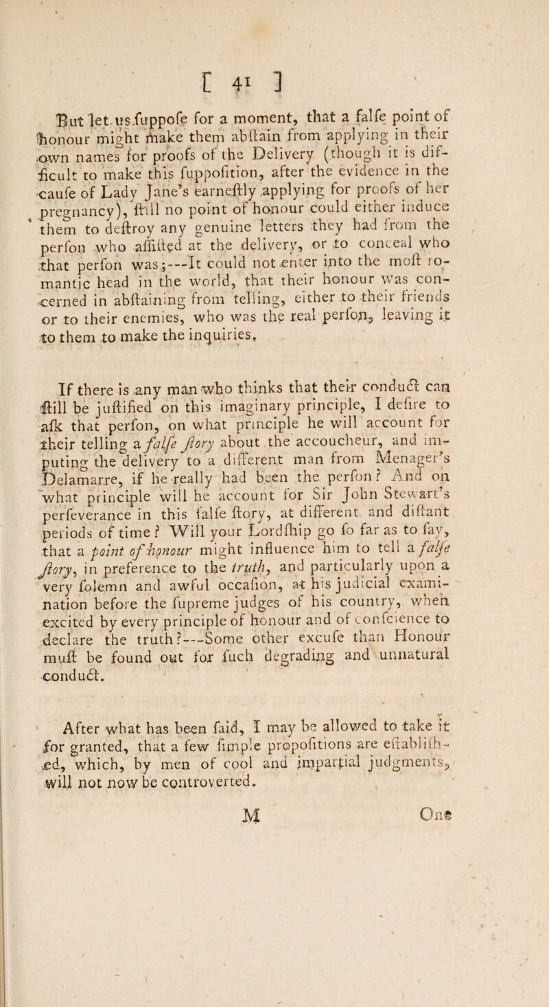 / r 4? ] But let us.fuppofe for a moment, that a falfe point of 'honour might make them abftain from applying in their .own names for proofs of the Delivery (though it is dif¬ ficult to make this fuppofition, after the evidence in the caufe of Lady Jane’s earneftly .applying for proofs of her pregnancy), ft111 no point of honour could eitner induce them to deftroy any genuine letters they had from the perfon who affifted at the delivery, or to conceal who that perfon was ;—It could not enter into the moft ro¬ mantic head in the world, that their honour was con¬ cerned in attaining from telling, either to their friends or to their enemies, who was the real pepfopi, leaving it to them to make the inquiries. If there is any man who thinks that their conduct can ftill be juftifred on this imaginary principle, I defire to afk that perfon, on what principle he will account for their telling a falfe fory about the accoucheur, and im¬ puting the delivery to a different man from IVlenager s Delamarre, if he really had been the perfon ? And on what principle will he account ior Sir John Stewart s perfeverance in this falfe flory, at different and diftant periods of time ? Will your Lordfhip go fo far as to lay, that a point of honour might influence him to tell a falfe Jlory, in preference to the truth, and particularly upon a very fblemn and awful occafion, at his judicial exami¬ nation before the fupreme judges of his country, when excited by every principle of honour and of eonfeience to declare the truth?—Some other excufe than Honour muff be found out lor iuch degrading and unnatural condudf. After wbat has been faid, I may be allowed to take it for granted, that a few Ample propofltions are eftabliih- ved, which, by men of cool and jmparjdal judgments,, will not now be controverted.