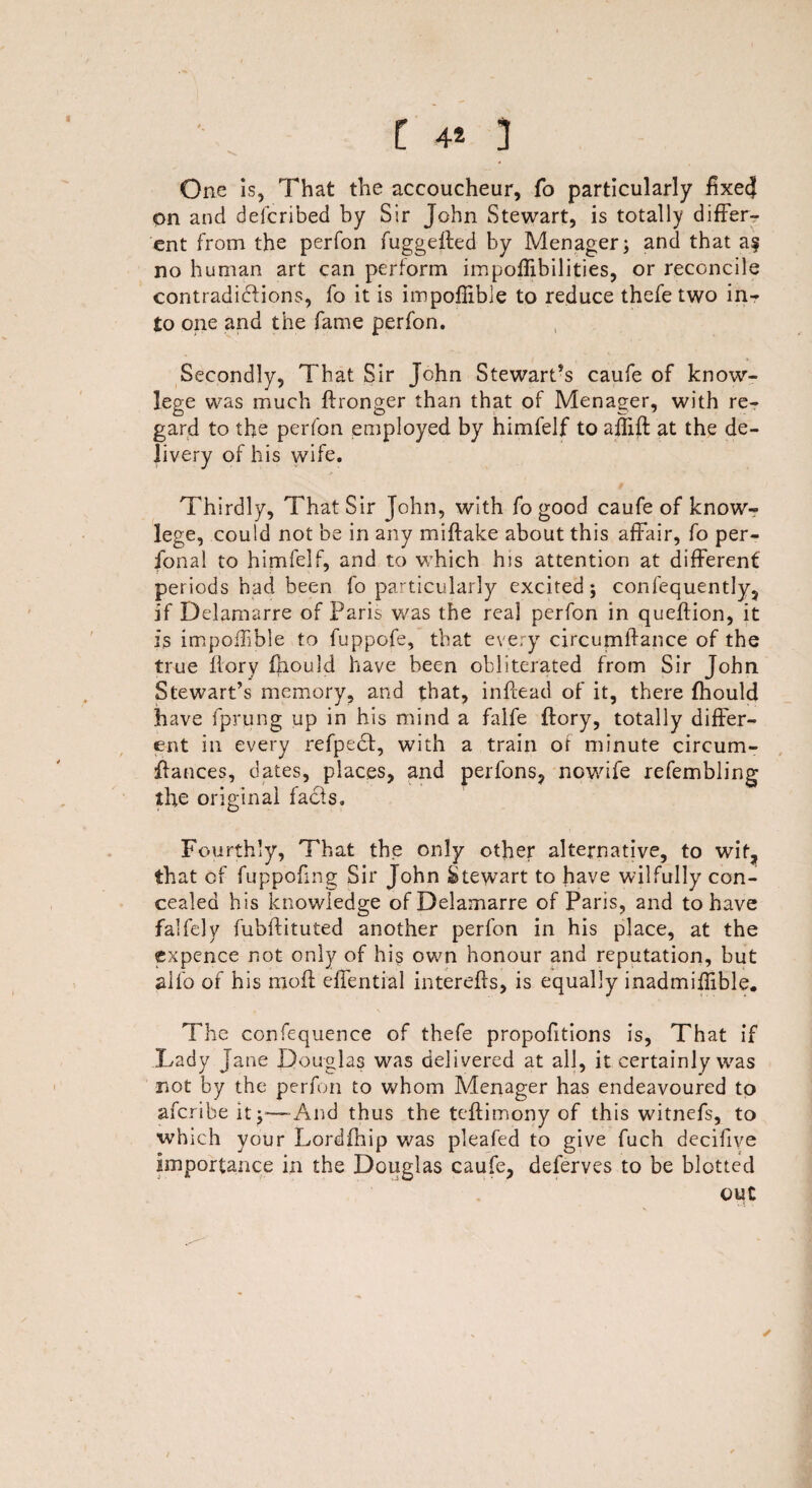 I 4* 3 One is, That the accoucheur, fo particularly fixe4 on and defcribed by Sir John Stewart, is totally differ¬ ent from the perfon fuggefted by Menager; and that a? no human art can perform impoffibilities, or reconcile contradictions, fo it is impofiible to reduce thefe two in¬ to one and the fame perfon. Secondly, That Sir John Stewart’s caufe of know- lege was much ftronger than that of Menager, with re¬ gard to the perfon employed by himfelf to aflift at the de¬ livery of his wife. Thirdly, That Sir John, with fo good caufe of know- lege, could not be in any miftake about this affair, fo per¬ sonal to himfelf, and to which his attention at different periods had been fo particularly excited 5 confequently, if Delamarre of Paris was the real perfon in queftion, it is impoffible to fuppofe, that every circumffance of the true flory fhould have been obliterated from Sir John Stewart’s memory, and that, in fee ad of it, there fhould have fprung up in his mind a falfe ftory, totally differ¬ ent in every refpect, with a train of minute circum- ffances, dates, places, and perfons, nowife refembling the original facts. Fourthly, That the only other alternative, to wit, that of fuppofmg Sir John Stewart to have wilfully con¬ cealed h is knowledge of Delamarre of Paris, and to have falfely fubftituted another perfon in his place, at the expence not only of his oven honour and reputation, but alfo of his moil effential interefrs, is equally inadmiflible. The confequence of thefe proportions is. That if Lady Jane Douglas was delivered at all, it certainly was not by the perfon to whom Menager has endeavoured to aferibe it;—And thus the teflimony of this witnefs, to which your Lordfhip was pleafed to give fuch decifive importance in the Douglas caufe, deferves to be blotted out ✓