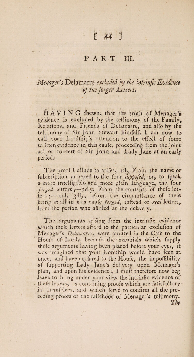 [ 44 j / ~ / PART III. Member’s Delamarre excluded by the intrinfic Evidence of the forged Letters* II A V I N G {hewn, that the truth of MenagerV evidence is excluded by the teftimony of the Family, Relations, and Friends of Delamarre, and alfo by the teftimony of Sir John Stewart himfelf, I am now to call your Lordfhip’s attention to the effect of fome written evidence in this caufe, proceeding from the joint act or concert of Sir John and Lady Jane at an early period. The proof I allude to arifes, iff, From the name of fubfcription annexed to the four fuppofed, or, to fpeak a more intelligible and more plain language, the four forged letters j—-2dly, From the contents of thefe let¬ ters ;—and, gdly, From the circumftance of there being at all in this caufe forged, inffead of real letters* from the perfon who affifted at the delivery* The arguments ariffng from the intrinfic evidence which thefe letters afford to the particular exclufon of Menager’s Delamarre, were omitted in the Cafe to the Houfe of Lords, becaufe the materials which fupply thefe arguments having been placed before your eyes, it was imagined that your Lordfhip would have feen at once, and have declared to the Houfe, the impoffibility of fupporting Lady Jane’s delivery upon Menager's plan, and upon his evidence ; I muff therefore now beg leave to bring under your view the intrinfic evidence of - thefe letters, as containing proofs which are fatisfadtory in themfelves, and which ferve to confirm all the pre¬ ceding proofs of the falfehood of Menager’s teffimony.