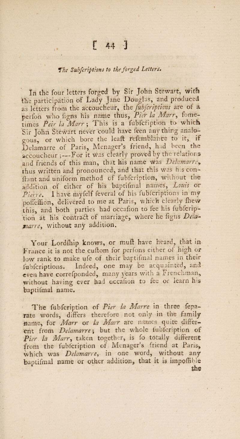 The fubferiptions to the forged Letters« In the four letters forged by Sir John Stewart, with the participation of Lady jane Douglas, and produced as letters from the accoucheur, the fubferiptions are of a perfon who figns his name thus, Pier la Marr, fome- times Peir la %farr ; This is a fubicription to which Sir John Stewart never could have feen anything analo¬ gous, or which bore the leaft refemblance to it, if Delamarre of Paris, Manager’s friend, had been the accoucheur ;—For it was clearly proved by the relations and friends of this man, that his name was Delamarre, thus written and pronounced, and that this was h:s con- if ant and uniform method of fubfeription, without tire addition of either of his baptifmal names, Louis or Pierre. I have myfelf feveral of his fubferiptions in my pohelHon, delivered to me at Paris, which clearly fhew this, and both parties had occafion to fee his fubferip¬ tion at his contract of marriage, where he figns Dela- mar re, without any addition. Your Lordfhip knows, or mull have heard, that in France it is not the cuftom for perfons either of high or low rank to make ufe of their baptifmal names in their fubferiptions. Indeed, one may be acquainted, and even have correfponded, many years with a Frenchman, without having ever had occalion to fee or learn his baptifmal name. The fubfeription of Pier la Marre in three fepa- rate words, differs therefore not only in the family name, for Marr or la Marr are names quite differ¬ ent from Delamarre \ but the whole fubfeription of Pier la Marr, taken together, is fo totally different from the fubicription of Menager’s friend at Pans, which was Delamarre, in one word, without any baptifmal name or other addition, that it is impoffible the