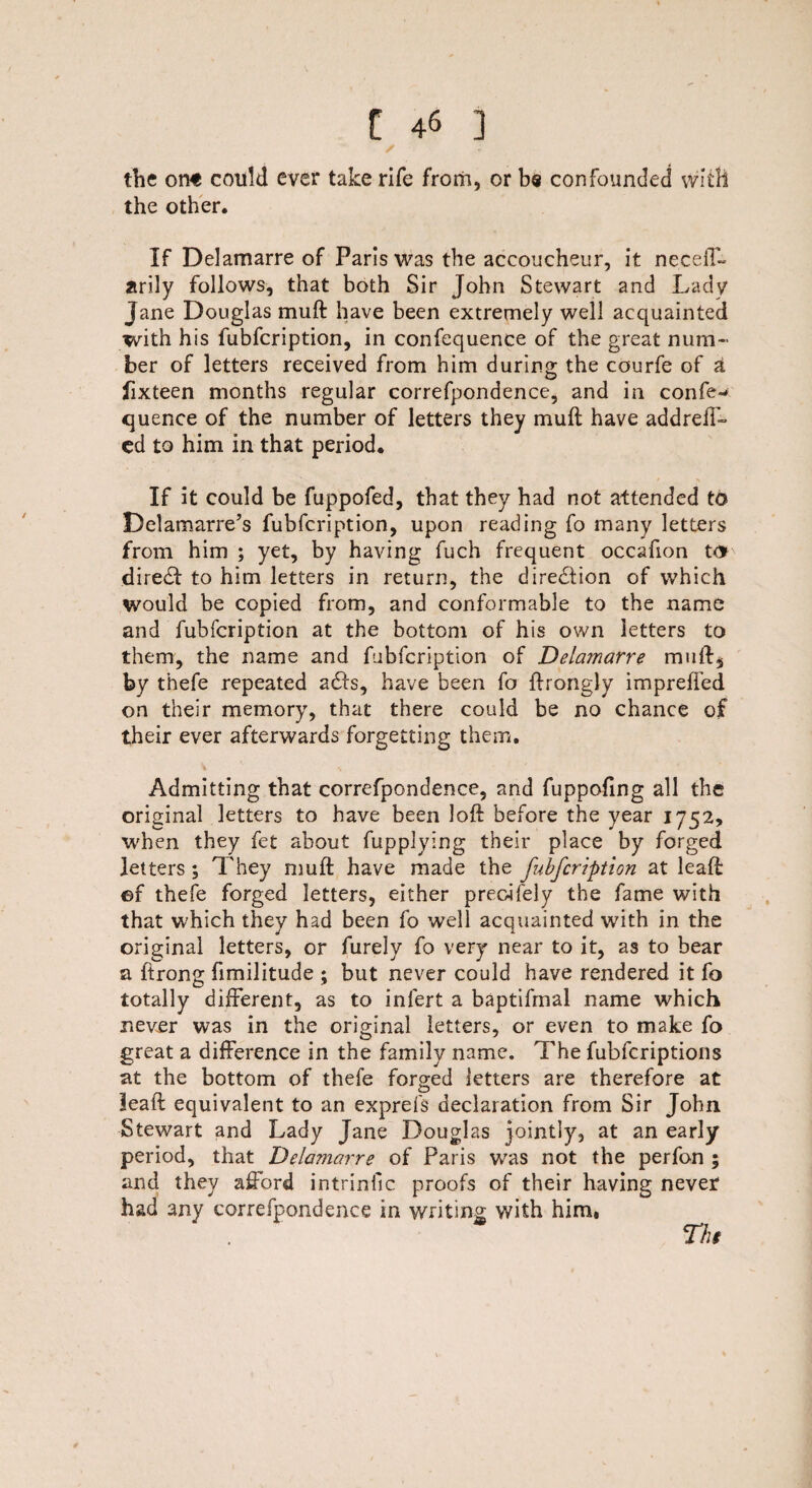 the on€ could ever take rife from, or be confounded with the other. If Delamarre of Paris was the accoucheur, it neceff- arily follows, that both Sir John Stewart and Lady Jane Douglas muft have been extremely well acquainted with his fubfcription, in confequence of the great num¬ ber of letters received from him during the courfe of a fixteen months regular correfpondence, and in confe¬ quence of the number of letters they muft have addrefT- ed to him in that period. If it could be fuppofed, that they had not attended to Delamarre’s fubfcription, upon reading fo many letters from him ; yet, by having fuch frequent occafion to dire£t to him letters in return, the direction of which would be copied from, and conformable to the name and fubfcription at the bottom of his own letters to them, the name and fubfcription of Delamarre muft, by thefe repeated a£ls, have been fo ftrongly imprefted on their memory, that there could be no chance of their ever afterwards forgetting them. Admitting that correfpondence, and fuppofing all the original letters to have been loft before the year 1752, when they fet about fupplying their place by forged letters ; They muft have made the fubfcription at leaft ©f thefe forged letters, either preoifely the fame with that which they had been fo well acquainted with in the original letters, or furely fo very near to it, as to bear a ftrong fimilitude ; but never could have rendered it fo totally different, as to infert a baptifmal name which never was in the original letters, or even to make fo great a difference in the family name. The fubfcriptions at the bottom of thefe forged letters are therefore at leaft equivalent to an exprefs declaration from Sir John Stewart and Lady Jane Douglas jointly, at an early period, that Delamarre of Paris was not the perfon ; and they afford intrinfic proofs of their having never had any correfpondence in writing with him. Ths