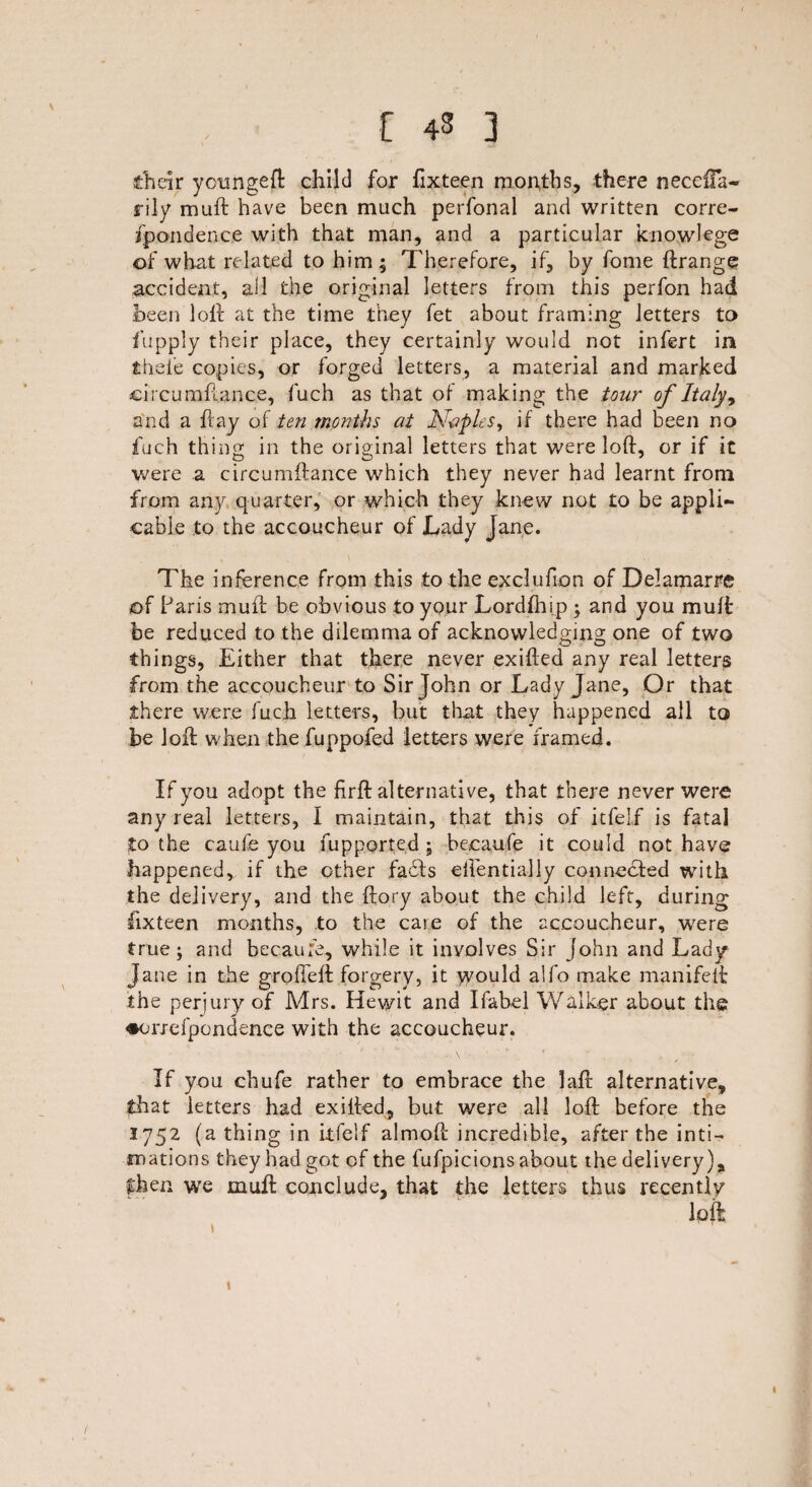 Jtlieir yonngeft child for fixteen months, there neceifa- rily muft have been much perfonal and written corre¬ spondence with that man, and a particular knowlege of what related to him; Therefore, if, by fome ftrange accident, ail the original letters from this perfon had been loft at the time they fet about framing letters to Supply their place, they certainly would not infert in thele copies, or forged letters, a material and marked circumftance, fuch as that of making the tour of Italy, and a flay of ten months at Naples, if there had been no fuch thing in the original letters that were loft, or if it were a circumftance which they never had learnt from from any quarter, or which they knew not to be appli¬ cable to the accoucheur of Lady Jane. The inference from this to the exclufion of Delamarre of Paris muft be obvious to your Lordfhip ; and you muff be reduced to the dilemma of acknowledging one of two things, Either that there never exifted any real letters from the accoucheur to Sir John or Lady Jane, Or that there were fuch letters, but that they happened all to be loft when the fuppofed letters were framed. If you adopt the firft alternative, that there never were any real letters, I maintain, that this of itfelf is fatal to the caufe you Supported; becaufe it could not have happened, if the other fa£!s eftentially connected with the delivery, and the ftory about the child left, during fixteen months, to the care of the accoucheur, were true; and becaufe, while it involves Sir John and Lady Jane in the grofteft forgery, it would alfo make manifeft the perjury of Mrs. Hewit and Ifabel Walker about the ♦orxefpondence with the accoucheur. If you chufe rather to embrace the laft alternative, that letters had exifted, but were all loft before the 1752 (a thing in itfelf almoft incredible, after the inti¬ mations they had got of the fufpicions about the delivery), then we muft conclude, that the letters thus recently loft i