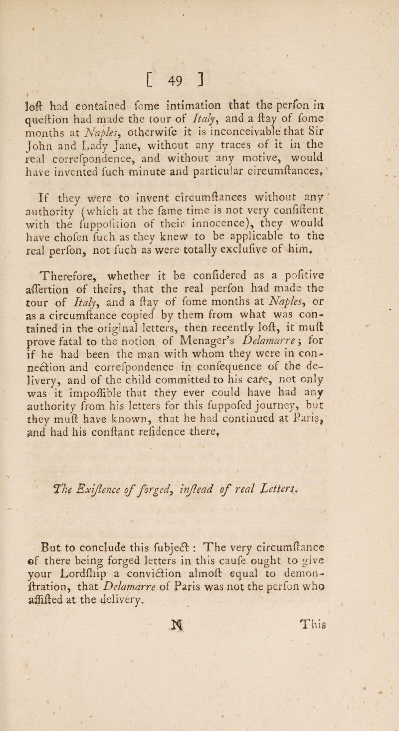 [ 49 3 loft had contained fome intimation that the perfon in queftion had made the tour of Italy, and a ftay of fome months at Naples, otherwife it is inconceivable that Sir John and Lady jane, without any traces of it in the real correfpondence, and without any motive, would have invented fuch minute and particular circumftances, If they were to invent circumftances without any authority (which at the fame time is not very confident with the fuppofition oi their innocence), they would have chofen fuch as they knew to be applicable to the real perfon, not fuch as were totally exclufive of him, / Therefore, whether it be confidered as a pofttive aftertion of theirs, that the real perfon had made the tour of Italy, and a ftay of fome months at Naples, or as a circumftance copied by them from what was con¬ tained in the original letters, then recently loft, it muffc prove fatal to the notion of Menager’s Delamarre; for if he had been the man with whom they were in con¬ nection and correfpondence in confequence of the de¬ livery, and of the child committed to his cafe, not only was it impoffible that they ever could have had any authority from his letters for this fuppofed journey, hut they muft have known, that he had continued at Paris* and had his conftant refidence there. Nie Exigence of forged, injlead of real betters. But to conclude this fubjeCt : The very circumftance of there being forged letters in this caufe ought to give your Lordfhip a conviction almoft equal to demon- ftration, that Delamarre of Paris was not the perfon who affifted at the delivery.