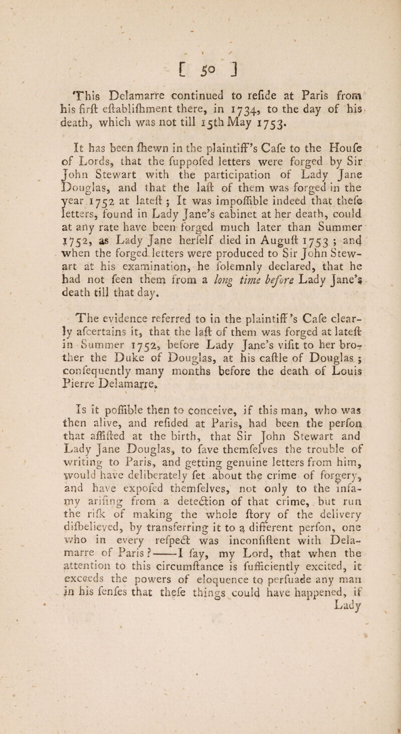 % L so ] This Delamarre continued to refide at Paris front his firft eftablifhment there, in 1734, to the day of his death, which was not till 15th May 1753. It has been fhewn in the plaintiff’s Cafe to the Houfe of Lords, that the fuppofed letters were forged by Sir John Stewart with the participation of Lady Jane Douglas, and that the laid of them was forged in the year 1752 at lateff ; It was impoffibie indeed that thefe letters, found in Lady jane’s cabinet at her death, could at any rate have been forged much later than Summer 1752, as Lady Jane herfelf died in Auguft 1753 ; and when the forged letters were produced to Sir John Stew¬ art at his examination, he folemnly declared, that he had not feen them from a long time before Lady Jane’? death till that day. The evidence referred to in the plaintiff’s Cafe clear¬ ly afcertains it, that the laff of them was forged at lateff: in Summer 1752, before Lady Jane’s vifit to her bro¬ ther the Duke of Douglas, at his caftle of Douglas ; confequently many months before the death of Louis Pierre Delamarre, . * Is it pofiible then to conceive, if this man, who was then alive, and refided at Paris, had been the perfon that affifted at the birth, that Sir John Stewart and Lady jane Douglas, to fave themfelves the trouble of writing to Paris, and getting genuine letters from him, would have deliberately fet about the crime of forgery, and have expofed themfelves, not only to the infa¬ my ariiing from a detection of that crime, but run the rifk of making the whole ftory of the delivery difbelieyed, by transferring it to a different perfon, one who in every refpecl was inconfiftent with Dela- marre of Paris?-1 fay, my Lord, that when the attention to this circumftance is fufficiently excited, it exceeds the powers of eloquence tq perfuade any mail in his fenfes that thefe things could have happened, if Lady