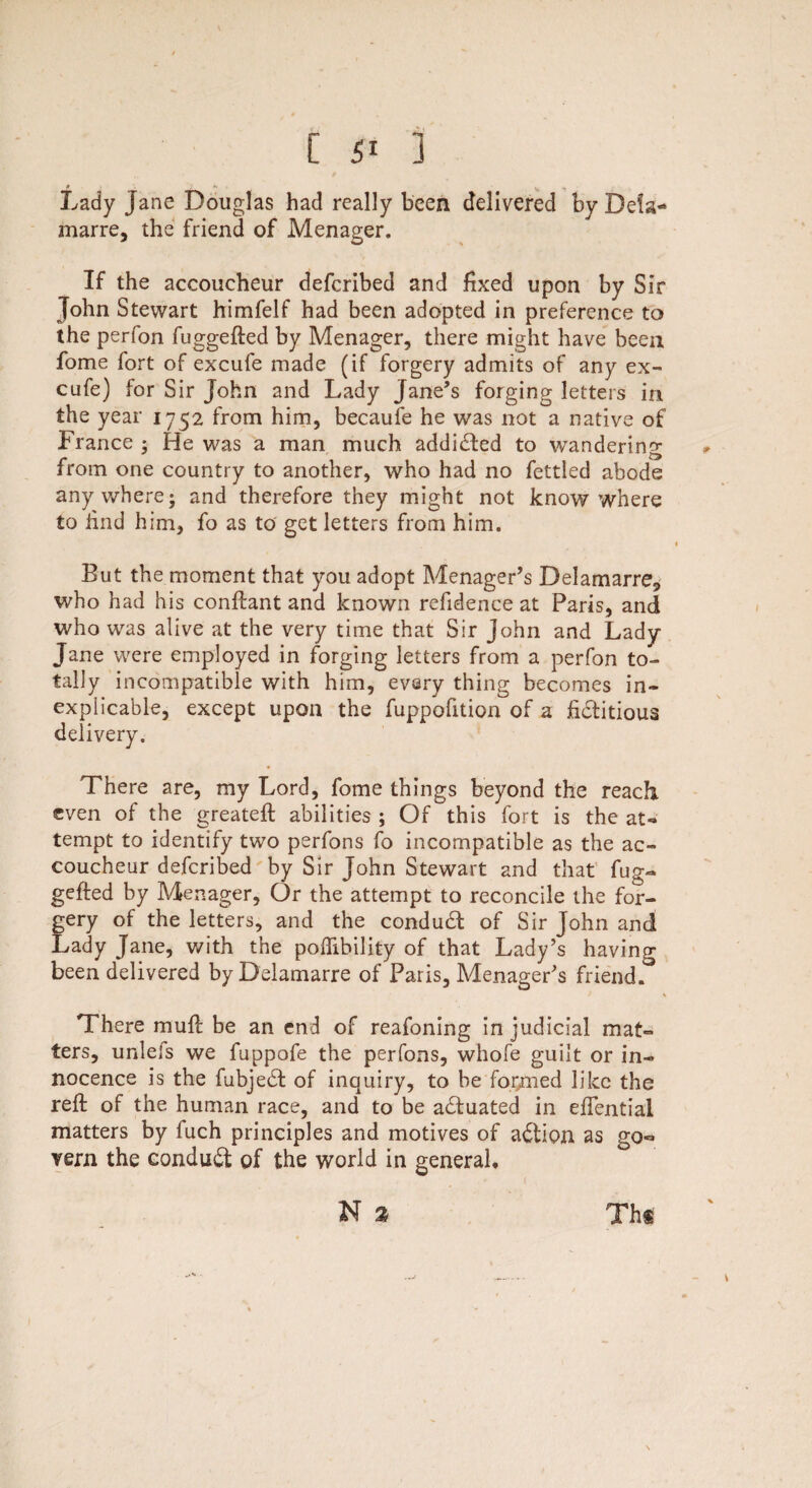 [ 5‘ ] • s v * Lady jane Douglas had really been delivered byDefa- marre, the friend of Menager. If the accoucheur defcribed and fixed upon by Sir John Stewart himfelf had been adopted in preference to the perfon fuggefted by Menager, there might have been fome fort of excufe made (if forgery admits of any ex- cufe) for Sir John and Lady Jane’s forging letters in the year 1752 from him, becaufe he was not a native of France ; He was a man much addicted to wandering from one country to another, who had no fettled abode anywhere; and therefore they might not know where to find him, fo as to get letters from him. But the moment that you adopt Menager’s Delamarre, who had his conftant and known refidence at Paris, and who was alive at the very time that Sir John and Lady- Jane were employed in forging letters from a perfon to¬ tally incompatible with him, every thing becomes in¬ explicable, except upon the fuppofition of a fiititious delivery. There are, my Lord, fome things beyond the reach even of the greateft abilities ; Of this fort is the at¬ tempt to identify two perfons fo incompatible as the ac¬ coucheur defcribed by Sir John Stewart and that fug¬ gefted by Menager, Or the attempt to reconcile the for¬ gery of the letters, and the conduit of Sir John and Lady Jane, with the poflibility of that Lady’s having been delivered byDelamarre of Paris, Menager’s friend. There muft be an end of reafoning in judicial mat¬ ters, unlels we fuppofe the perfons, whofe guilt or in¬ nocence is the fubjeit of inquiry, to be formed like the reft of the human race, and to be actuated in eftential matters by fuch principles and motives of aition as go¬ vern the conduit of the world in general, N % Th*