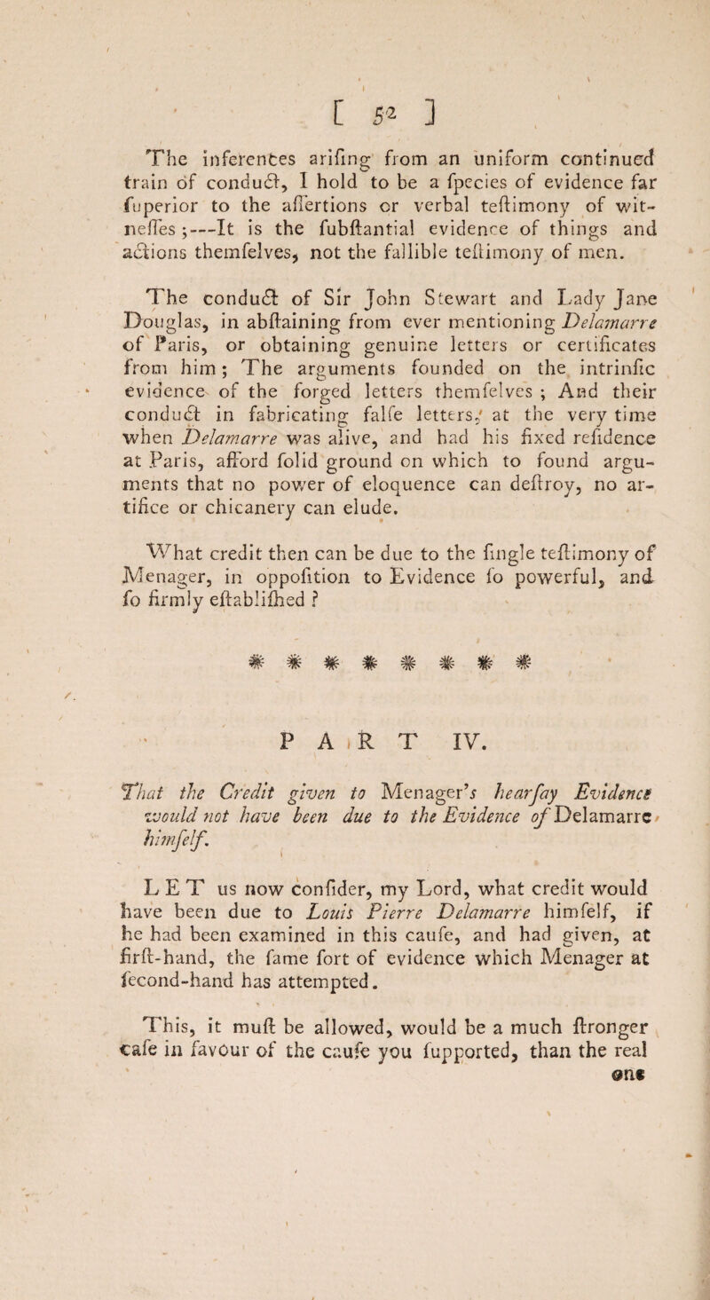 [ 5* ] The inferences arifing from an uniform continued train of conduct, I hold to be a fpecies of evidence far fuperior to the affertions cr verbal teffimony of wit- neffes ;—It is the fubftantial evidence of things and actions themfelves, not the fallible teffimony of men. The condudf of Sir John Stewart and Lady Jane Douglas, in abffaining from ever mentioning Delamarre of Paris, or obtaining genuine letters or certificates from him: The arguments founded on the intriniic J O evidence of the forged letters themfelves ; And their condudt in fabricating falfe letters/ at the very time when Delamarre was alive, and had his fixed refidence at Paris, afford folid ground on which to found argu¬ ments that no power of eloquence can deftroy, no ar¬ tifice or chicanery can elude. What credit then can be due to the fingle teffimony of Menager, in oppofition to Evidence fo powerful, and fo firmly effablifhed ? ######## P A j R T IV. That the Credit given to Menager’* hear fay Evidence would not have been due to the Evidence Delamarre hitnfelf. LET us now confider, my Lord, what credit would have been due to Louis Pierre Delamarre himfelf, if he had been examined in this caufe, and had given, at firff-hand, the fame fort of evidence which Menager at fecond-hand has attempted. This, it muff be allowed, would be a much ffronger cafe in favour of the caufe you fupported, than the real one \
