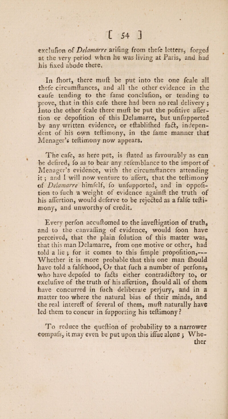 exclufion of Delamdrre arifing from thefe letters, forged at the very period when he was living at Paris, and had his fixed abode there. In ftiort, there muft be put into the one fcale all thefe circumftances, and all the other evidence in the caufe tending to the fame conclufion, or tending to prove, that in this cafe there had been no real delivery $ Into the other fcale there mull be put the pofitive afier- tion or depofition of this Delamarre, but unfupported by any written evidence, or eftablifhed fa£I, indepen¬ dent of his own teftimony, in the fame manner that MenagePs teftimony now appears. The cafe, as here put, is ftated as favourably as can be deli red, fo as to bear any refemblance to the import of MenagePs evidence, with the circumftances attending it ; and I will now venture to affert, that the teftimony of Delamarre himfelf, fo unfupported, and in oppofi- tion to fuch a weight of evidence againft the truth of his afiertion, would deferve to be rejected as a falfe tefti¬ mony, and unworthy of credit. Every perfon accuftomed to the inveftigation of truth* and to the canvaffing of evidence, would foon have perceived, that the plain folution of this matter was, that this man Delamarre, from one motive or other, had told a lie ; for it comes to this fimple propofition,— Whether it is more probable that this one man fhould have told a falfehood, Or that fuch a number of perfons* who have depofed to fadls either contradictory to, or exclufive of the truth of his afiertion, fhould all of them have concurred in fuch deliberate perjury, arid in a matter too where the natural bias of their minds, and the real intereft of feveral of them, muft naturally have led them to concur in fupporting his teftimony? To reduce the queftion of probability to a narrower compafs, it may even be put upon this ilfue alone 5 Whe¬ ther