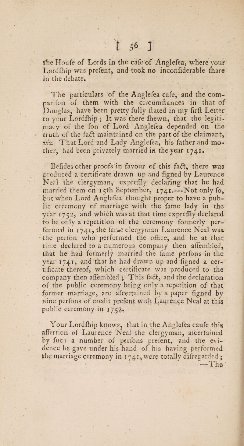 the Houfe of Lords in the cafe of Anglefea, where your Lord (hip was prefent, and took no inconfiderable (hare in the debate. J « The particulars of the Anglefea cafe, and the com¬ panion of them with the circumftances in that of Douglas, have been pretty fully hated in my firft Letter to yeur Lordfhip ; It was there (hewn, that the legiti¬ macy of the fon of Lord Anglefea depended on the truth of the fa£t maintained on the part of the claimant, viz- That Lord and Lady Anglefea, his father and mo¬ ther, had been privately married in the year 1741. Befides other proofs in favour of this fa£I, there was produced a certificate drawn up and figned by Laurence Neal the clergyman, expreffly declaring that he had married them on 15th September, 1741.—Not only fo, but when Lord Anglefea thought proper to have a pub¬ lic ceremony of marriage with the fame lady in the year 1752, and which was at that time expreflly declared to be only a repetition of the ceremony formerly per¬ formed in 1741, the fame clergyman Laurence Neal was the perfcn who performed the office, and he at that time declared to a numerous company then afiembled, that he had formerly married the fame perfons in the year 1741, and that he had drawn up and figned a cer¬ tificate thereof, which certificate was produced to the company then aiTembled ; This fact, and the declaration of the public ceremony being only a repetition of that former marriage, are ascertained by a paper figned by nine perfons of credit prefent with Laprence Neal at this public ceremony in 1752. Your Lordfhip knows, that in the Anglefea caufe this afTertion of Laurence Neal the clergyman, ascertained by fuch a number of perfons prefent, and the evi¬ dence he gave under his hand of his having performed the marriage ceremony in. 1741, wer? totally disregarded ;