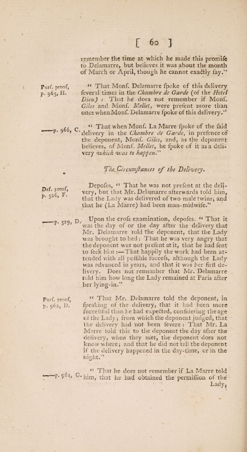 Purf. proof, p. 965, H. ——p. 966, Def. proof, p. 526, F. 7-P- 529? Purf. proof, p. 962, D. —p. $6ij [ 60 ] I * v remember the time at which he made tills promife to Delamarre, but believes it was about the month of March or April, though he cannot exadtly fay.” “ That Monf. Delamarre fpoke of this delivery feveral times in the Chambre de Garde (of the Hotel Bieu) : That he does not remember if Monf. Giles and Monf. Mellet, were prefent more than once when Monf. Delamarre fpoke of this delivery.'4 c <£ That when Monf. La Marre fpoke of the faid 'delivery in the Chambre de Garde, in prefence of the deponent, Monf. Giles, and, as the deponent believes, of Monf. Mellet, he fpoke of it as a deli* very which was to hap fend' T’he, Circumjlances of the Delivery. Depofes, ct That he was not prefent at the deli¬ very, but that Mr. Delamarre afterwards told him, that the Lady was delivered of two male twins, and that he (La Marre) had been man-midwife.” p . Upon the crofs examination, depofes, “ That it was the day of or the day after the delivery that Mr. Delamarre told The deponent, that the Lady was brought to bed : That he was very angry that the deponent was not prefent at it, that he had fent to feek him :—That happily the work had been at¬ tended with all poffible luccefs, although the Lacly was advanced in years, and that it was her frit de¬ livery. Does not remember that Mr. Delamarre told him how long the Lady remained at Paris after her lying-in.” fe That Mr. Delamarre told the deponent, in fpeaking of the delivery, that it had been more fuccefsf ul than he had expected, coniidering the age of the Lady ; from which the deponent judged, that the delivery had not been levere : That Mr. La Marre told this to the deponent the day after the delivery, when they m!et, the deponent does not know where; and that he did not tell the deponent if the delivery happened in the day-time, or in the night.” o tc That he does not remember if La Marre told v*him, that he had obtained the permiffion of the Lady ?