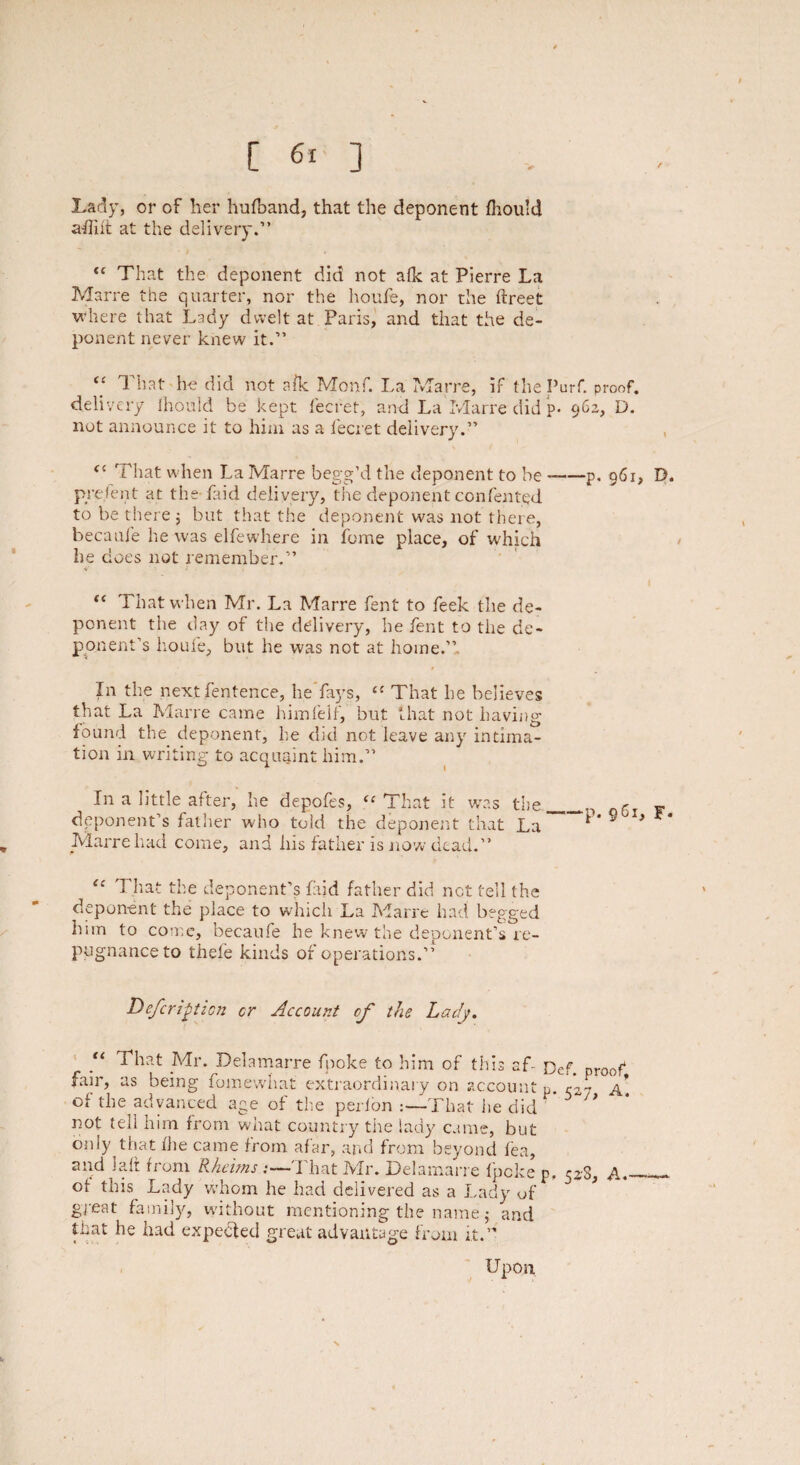 Lady, or of her hufband, that the deponent fhould aflift at the delivery.” “ That the deponent did not afk at Pierre La Marre the quarter, nor the houfe, nor the ftreet where that Lady dwelt at Paris, and that the de¬ ponent never knew it.” “ That he did not afk Monf. La Marre, if the Purf. proof, delivery Ihould be kept fecfet, and La Marre did p- 962, D. not announce it to him as a fecret delivery.” <c That when La Marre begg’d the deponent to be -—p. 961, D. prefent at the-laid delivery, the deponent confented to be there ; but that the deponent was not there, becaufe he was elfewhere in feme place, of which he does not remember.” v > * . “ That when Mr. La Marre fent to feek the de¬ ponent the day of the delivery, he fent to the de¬ ponent’s houfe, but he was not at home.” In the next fentence, he fays, il That he believes that La Marre came himfelf, but that not having found the deponent, he did not leave any intima¬ tion in writing to acquaint him.” In a little after, he depofes, “ That it was the_Qr deponent’s father who told the deponent that La *'* 9 X* ** Marre had come, and his father is now dead.” “ That the deponent’s fajd father did net tell the deponent the place to which La Marre had begged him to come, becaufe he knew the deponent’s re- pugnance to thefe kinds of operations.” Deferigticn cr Account of the Lady. “ That Mr. Delamarre fpoke to him of this af- Def. proof, fair, as being fomewhat extraordinary on account p. r’a7 a* of the advanced age of the perion That iie did ' not tell him from what country the lady came, but only that fhe came from afar, and from beyond lea, “ from Rhelms — I hat IVIr. Delamarre fpeke p, 528, A«- ot this Lady whom he had delivered as a Lady of ~ * great family, without mentioning the name j and that he had expected great advantage from it.” Upon u