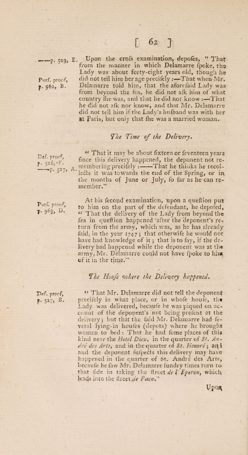 -p* 529j Purf. proof, p. 962, B» Dcf. proof, ?• 52^*F' -—'P* 527j Purf. proof, p, 969, D. J5ef, proof, f- 527>. s' [ 62 ] E, Upon the crofs examination, depofes, ” That from, the manner in which Delamarre fpoke, the Lady was about forty-eight years old, though he did not tell him her age precifely :■—That when Mr. Delamarre told him, that the aforefaid Lady was from beyond the lea, he did not alk him of what country lire was, and that he did not know :■—That he did not afk nor know, and that Mr. Delamarre did not tell him if the Lady’s hufoand was with her at faris, but only that the was a married woman. / f/ie Time of the Delivery. iS That it may be about lixteen or feventeen years fince this delivery happened, the deponent not re- A membering precifely :——That he thinks he recol- *”le£fs it was towards the end of the Spring, or in, the months of June or July, fo far as he can re¬ member.” At his fecond examination, upon a queflion put to him on the part of the defendant, he depofed, <c That the delivery of the Lady from beyond the fea in queflion happened after the deponent’s re¬ turn from the army, which was, as he has already laid, in the year 1747 , that otherwife he would not have had knowledge of it ; that is to fay, if the de¬ livery had happened while the deponent was at the army, Mr. Delamarre could not have fpoke to him of it in the time.” The Houfe where the Delivery happened. e( That Mr. Delamarre did not tell the deponent precifely in what place, or in whofe houfe, th* Lady was delivered, becaufe he was piqued on ac¬ count of the deponent’s not being prelent at the delivery; but that the faid Mr. Delamarre had fe¬ vered lying-in houfes (depots) where he brought women to bed : That lie had fome places of this kind near the Hotel Dieu, in the quarter of St. An¬ dre des Arts, and in the quarter of St. Honore; ai\i and the deponent fulpebfs this delivery may have happened in the quarter of St. Andre des Arts, becaufe hefaw Mr. Delamarre fundry times turn to that fide in taking the llreet de l' Eperon, which kads into the llreet,Paon f