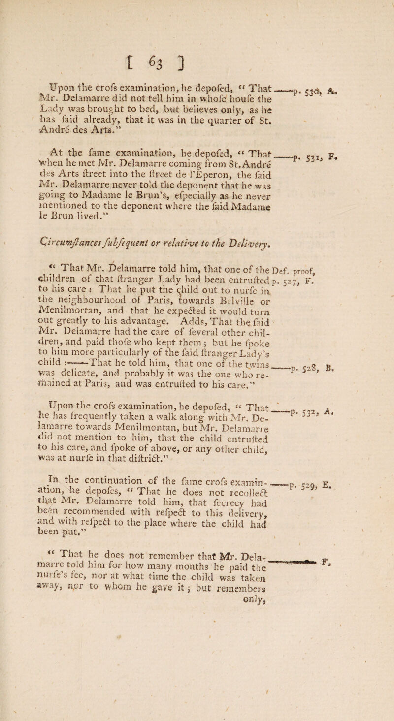 Upon the crofs examination, he depofed, t( That Mr. Delamarre did not tell him in whole houfe the Lady was brought to bed, but believes only, as he lias laid already, that it was in the quarter of St. Andre des Arts.” -p. 53d', A« At the fame examination, he depofed, “That, when he met Mr. Delamarre coming from St. Andre des Arts ftreet into the iireet de l’Eperon, the faid Mr. Delamarre never told the deponent that he was going to Madame le Brun’s, efpecially as he never mentioned to the deponent where the faid Madame ie Brun lived.” -p. 531, F. Qircumjlances fubfequeni or relative to the Delivery, ^ “ That Mr. Delamarre told him, that one of the Def. proof, children of that ilranger Lady had been entrufted p. 527, f! to his care : That he put the <qhild out to nurfe in the neighbourhood of Paris, towards Brlville or Memlmortan, and that he expected it would turn out greatly to his advantage. Adds, That the faid Mr. Delamarre had the care of feverai other chil¬ dren, and paid thofe who kept them; but he fpoke to him more particularly of the faid ftranger Lady’s child :-That he told him, that one of the twins was delicate, and probably it was the one who re¬ mained at Paris, and was entruited to his care.” Upon the crofs examination, he depofed, “ That „ he has frequently taken a walk along with Mr, De- ~ lamarre towards Menilmontan, but Mr. Delamarre did not mention to him, that the child entruited to his care, and fpoke of above, or any other child, was at nurfe in that diftrhd.” ■p. 52$, B. -p. 532, A» continuation of the fame crofs examin depofes, “ That he does not recollect In the ation, he tliat Mr. Delamarre told him, that fecrecy had been recommended with refpeft to this delivery, and with refpeft to the place where the child had been put.” “ That he does not remember that Mr. Dela-. marre told him for hoiv many months he paid the ncife s fee, nor at what time the child was taken away, npr to whom he gave it but remembers only, ■p. 529, E* t