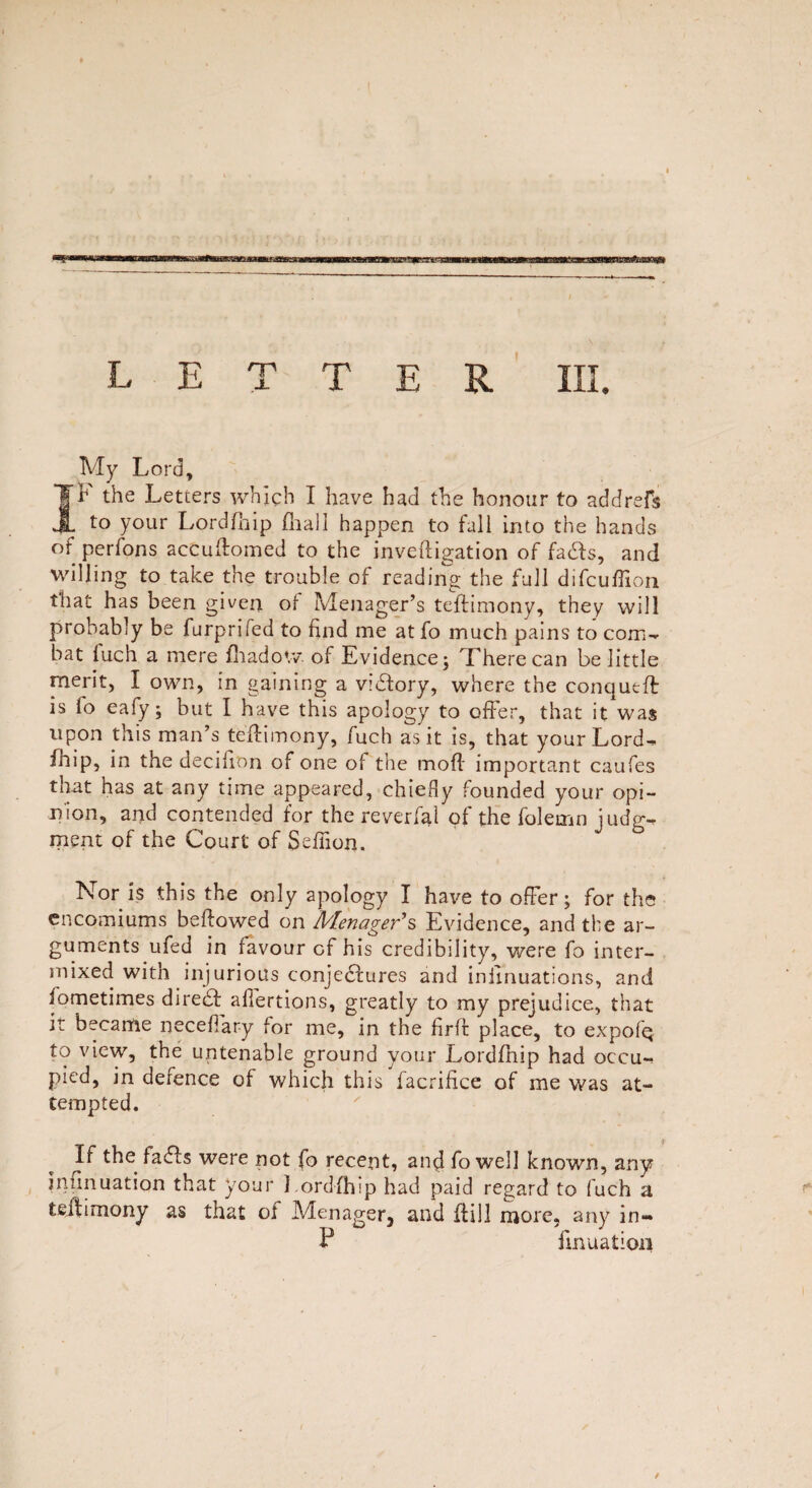 LETTER III. My Lord, II the Letters which I have had the honour to addrefs to your Lordfhip {hall happen to fall into the hands of perfons accudomed to the inveftigation of fads, and willing to take the trouble of reading the full difcuffion that has been given of Menager’s tedimony, they will probably be furprifed to find me at fo much pains to com- bat fuch a mere fhadow of Evidence; There can belittle merit, I own, in gaining a victory, where the conqueft is lo eafy; but I have this apology to offer, that it was upon this man’s tedimony, fuch as it is, that your Lord¬ fhip, in the decifion of one of the mod important caufes that has at any time appeared, chiefly founded your opi¬ nion, and contended for the reverted of the folemn judg¬ ment of the Court of Sefiion. Nor is this the only apology I have to offer; for the encomiums bedowed on Afenager’s Evidence, and the ar¬ guments ufed in favour of his credibility, were fo inter¬ mixed with injurious conjectures and infinuations, and fometimes direcd allertions, greatly to my prejudice, that it became neceffary for me, in the fird place, to expofq to view, the untenable ground your Lordfhip had occu¬ pied, in defence of which this facrifice of me was at¬ tempted. If the faffs were not fo recent, and fo well known, any inimuation that your Lordfhip had paid regard to fuch a teftimony as that oi Menager, and dill more, any in- P imitation