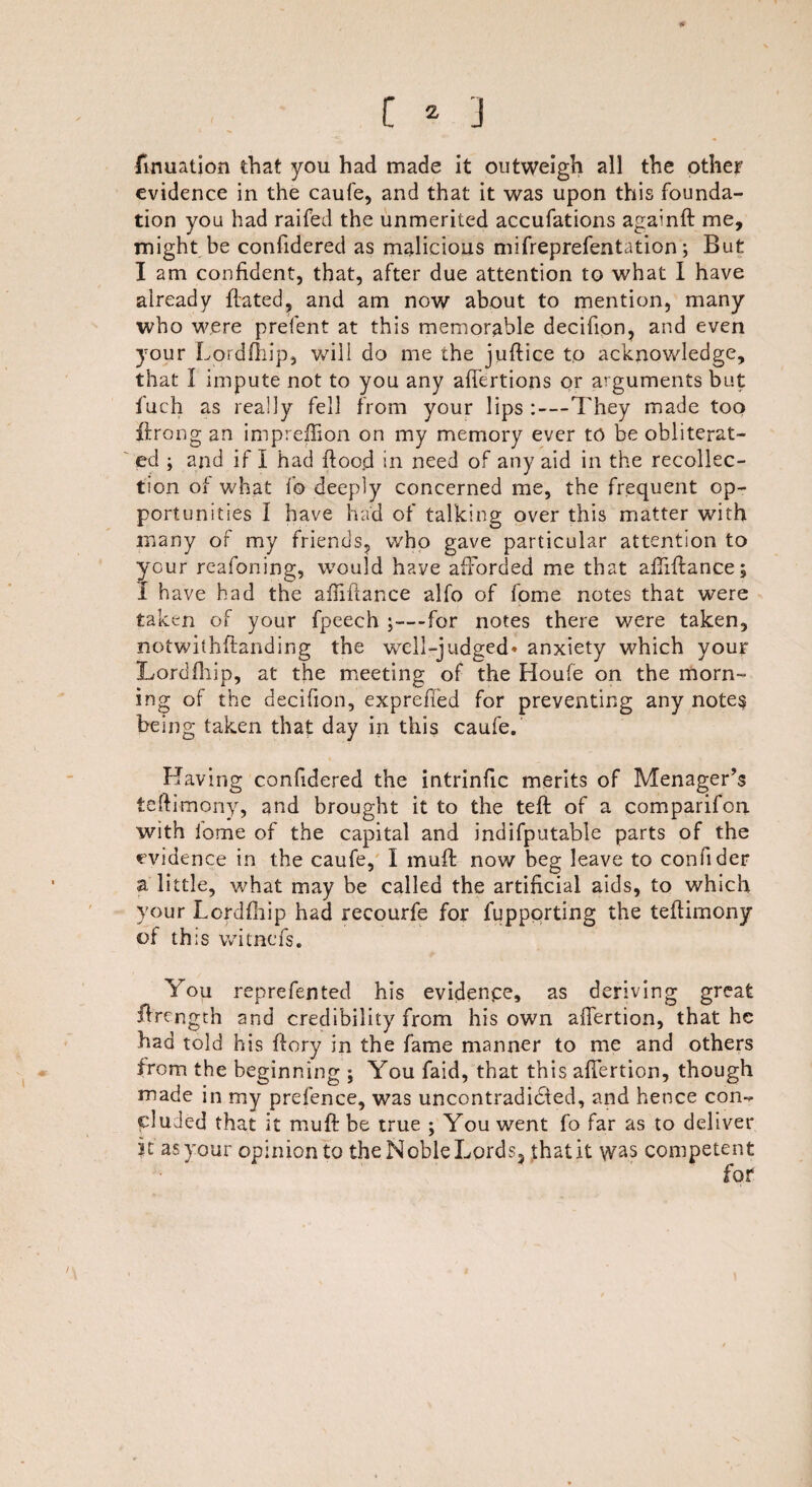 fimiation that you had made it outweigh all the other evidence in the caufe, and that it was upon this founda¬ tion you had raifed the unmerited accufations againft me, might be confidered as malicious mifreprefentation; But I am confident, that, after due attention to what I have already ftated, and am now about to mention, many who were prefent at this memorable decifion, and even your Lordfhip, will do me the juftice to acknowledge, that 1 impute not to you any affertions or arguments but f'uch as really fell from your lips :—They made too ftrong an impreffion on my memory ever to be obliterat¬ ed ; and if I had flood in need of any aid in the recollec¬ tion of what f© deeply concerned me, the frequent op¬ portunities I have had of talking over this matter with many of my friends, who gave particular attention to your reafoning, would have afforded me that affiflance; I have had the affiflance alfo of fome notes that were taken of your fpeech ;—for notes there were taken, notwithflanding the well-judged* anxiety which your Lordfhip, at the meeting of the Houfe on the morn¬ ing of the decifion, expreffed for preventing any note§ being taken that day in this caufe. Having confidered the intrinfic merits of Menager’s teflimony, and brought it to the tefl of a comparifon. with iome of the capital and indifputable parts of the evidence in the caufe, I muft now beg leave to confider a little, what may be called the artificial aids, to which your Lordfhip had recourfe for fuppprting the teflimony of this witnefs. You reprefented his evidence, as deriving great flrength and credibility from his own affertion, that he had told his flory in the fame manner to me and others from the beginning ; You faid, that this affertion, though made in my prefence, was uncontradicSted, and hence con¬ cluded that it mu ft be true ; You went fo far as to deliver K as your opinion to the Noble Lords, that it was competent