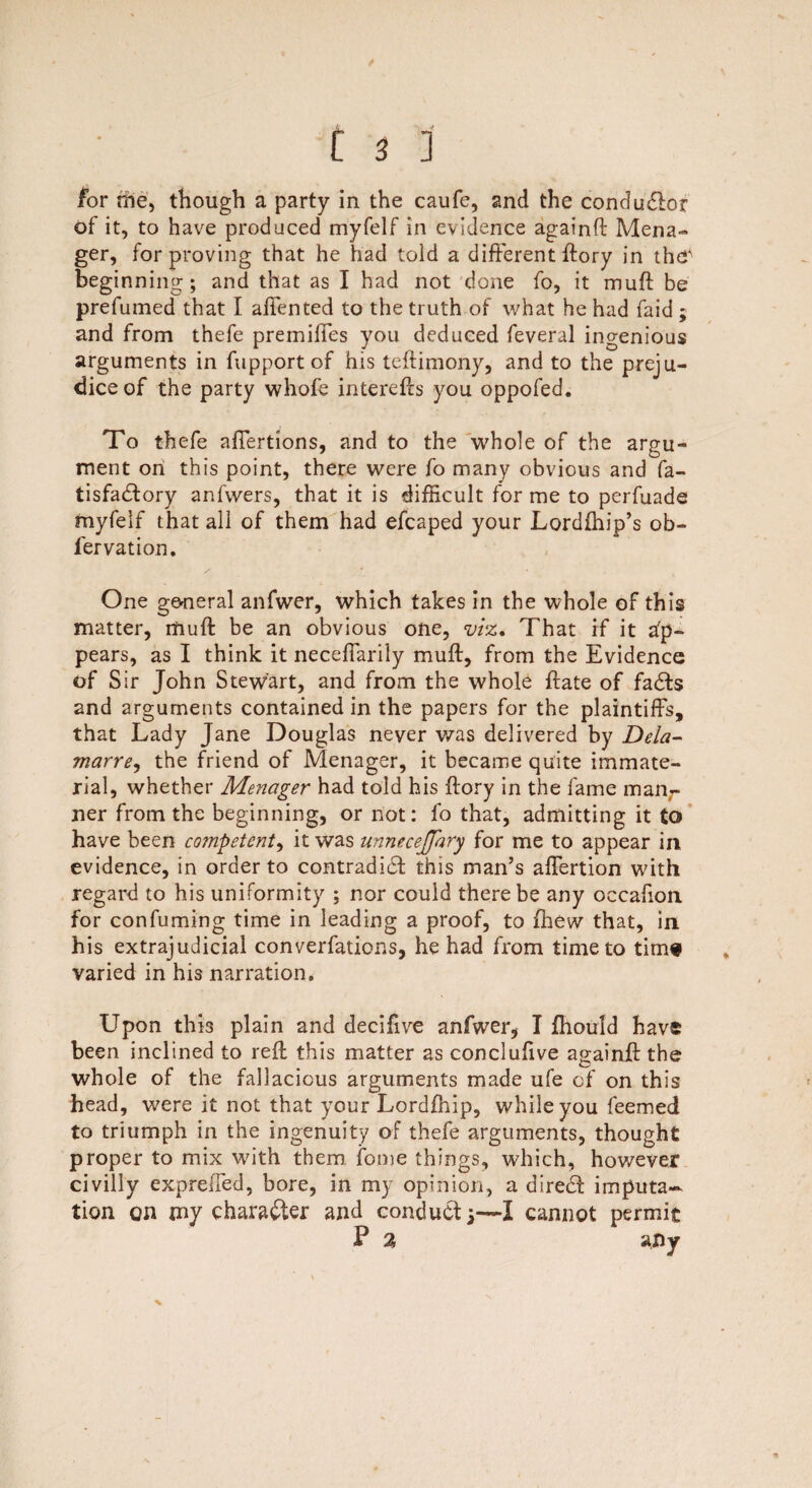 for nie, though a party in the caufe, and the conductor of it, to have produced myfelf in evidence againft Mena- ger, for proving that he had toid a different ftory in thef beginning; and that as I had not done fo, it muff be prefumed that I affented to the truth of what he had faid ; and from thefe premifles you deduced feveral ingenious arguments in fupport of his teftimony, and to the preju¬ dice of the party whofe interefts you oppofed. To thefe affertions, and to the whole of the argu¬ ment on this point, there were fo many obvious and fa- tisfadtory anfwers, that it is difficult for me to perfuade myfelf that all of them had efcaped your Lordihip’s ob- fervation. One general anfwer, which takes in the whole of this matter, itiuft be an obvious one, viz* That if it ap¬ pears, as I think it neceffarily muft, from the Evidence of S ir John Stewart, and from the whole ftate of fadts and arguments contained in the papers for the plaintiffs, that Lady Jane Douglas never was delivered by Dela- marre, the friend of Menager, it became quite immate¬ rial, whether Menager had told his ftory in the fame manr ner from the beginning, or not: fo that, admitting it to have been co?npetent, it was unnecejfary for me to appear in evidence, in order to contradidt this man’s affertion with regard to his uniformity ; nor could there be any occafion for confuming time in leading a proof, to fhew that, in his extrajudicial converfations, he had from time to time varied in his narration. Upon this plain and decifive anfwer, I fhould have been inclined to reft this matter as conclufive againft the whole of the fallacious arguments made ufe cf on this head, were it not that your Lordfhip, while you feemed to triumph in the ingenuity of thefe arguments, thought proper to mix with them fome things, which, however civilly expreffed, bore, in my opinion, a diredt imputa¬ tion on my character and conduct -3—I cannot permit P % any