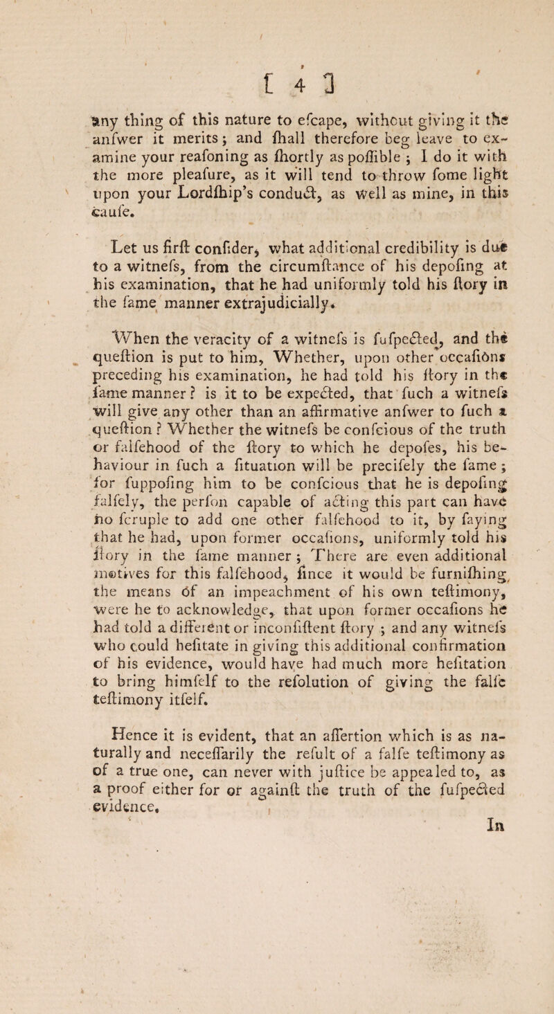 \ any thing of this nature to efcape, without giving it the anfwer it merits; and fhall therefore beg leave to ex¬ amine your reafoning as fhortly as poffible ; I do it with the more pleafure, as it will tend to throw fome light upon your Lordlhip’s conduef, as well as mine, in this caufe. Let us firft confider* what additional credibility is due to a witnefs, from the circumftance of his depofing at his examination, that he had uniformly told his ftory in the fame manner extrajudicially. When the veracity of a witncfs is fufpe&ed, and tbs queftion is put to him, Whether, upon other occafi6ns preceding his examination, he had told his ftory in th« fame manner? is it to be expected, that fuch a witnefs will give any other than an affirmative anfwer to fuch at queftion ? Whether the witnefs be confcious of the truth or falfehood of the ftory to which he depofes, his be¬ haviour in fuch a fituation will be precifely the fame ; for fuppofing him to be confcious that he is depofing falfely, the perfon capable of acting this part can have iio fcruple to add one other falfehood to it, by faying that he had, upon former occafions, uniformly told his ftory in the fame manner ; There are even additional motives for this falfehood^ fince it would be furnifhing the means tif an impeachment of his own teftimony. Were he to acknowledge, that upon former occafions he had told a different or inconfiftent ftory ; and any witnefs who could hefitate in giving this additional confirmation of his evidence, would have had much more helitation to bring himfelf to the refolution of giving the falfc teftimony itfeif. Hence it is evident, that an affertion which is as na¬ turally and neceffarily the refult of a falfe teftimony as of a true one, can never with juftice be appealed to, as a proof either for or againft the truth of the fufpected evidence. In