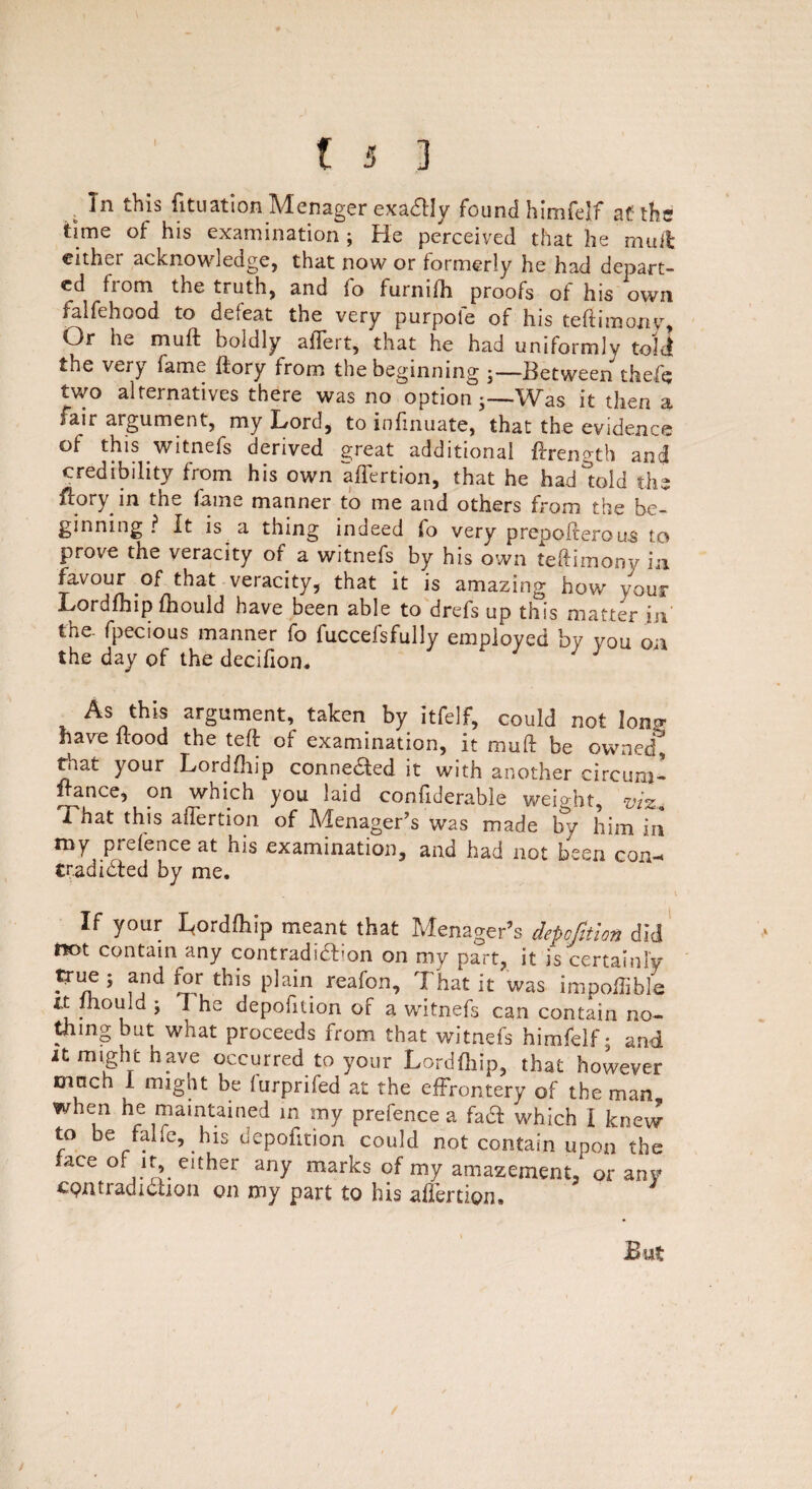 . In this Situation Menager exactly found himfelf at? the time of his examination ; He perceived that he mail cither acknowledge, that now or formerly he had depart¬ ed fiom the truth, and fo furnifh proofs of his own falfehood to deieat the very purpoie of his teftimony, Or he muft boldly affert, that he had uniformly told the very fame ftory from the beginning ;—Between thefe two alternatives there was no option-—Was it then a fair argument, my Lord, to infinuate, that the evidence of this witnefs derived great additional ftrength and credibility from his own affertion, that he had told the ftory in the fame manner to me and others from the be¬ ginning ? It is a thing indeed fo very prepofterous to prove the veracity of a witnefs by his own teftimony in favour of that veracity, that it is amazing how your Lordfhip fhould have been able to drefs up this matter in the- fpecious manner fo fuccefsfully employed by you on the day of the decifion* ' J As this argument, taken by itfelf, could not Ion? have flood the teft of examination, it muft be owned, ^at your Lordfhip connected it with another circum- france, on which you laid confiderable weight, viz. I hat this affertion of Menager’s was made by him in my prefence at his examination, and had not been con- tradidled by me. If your Lordfhip meant that Menager’s depofition did m>t contain any contradiction on my part, it is certainly true ; and for this plain reafon. That it was impoffible it lhould ; 1 he depofition of a witnefs can contain no¬ thing but what proceeds from that witnefs himfelf; and it might have occurred to your Lordftiip, that however much 1 might be furprifed at the effrontery of the man, when he maintained in my prefence a fad which I knew to be falfe, his depofition could not contain upon the face of it, either any marks of my amazement, or any cpntradidhon on my part to his affertion. J But j