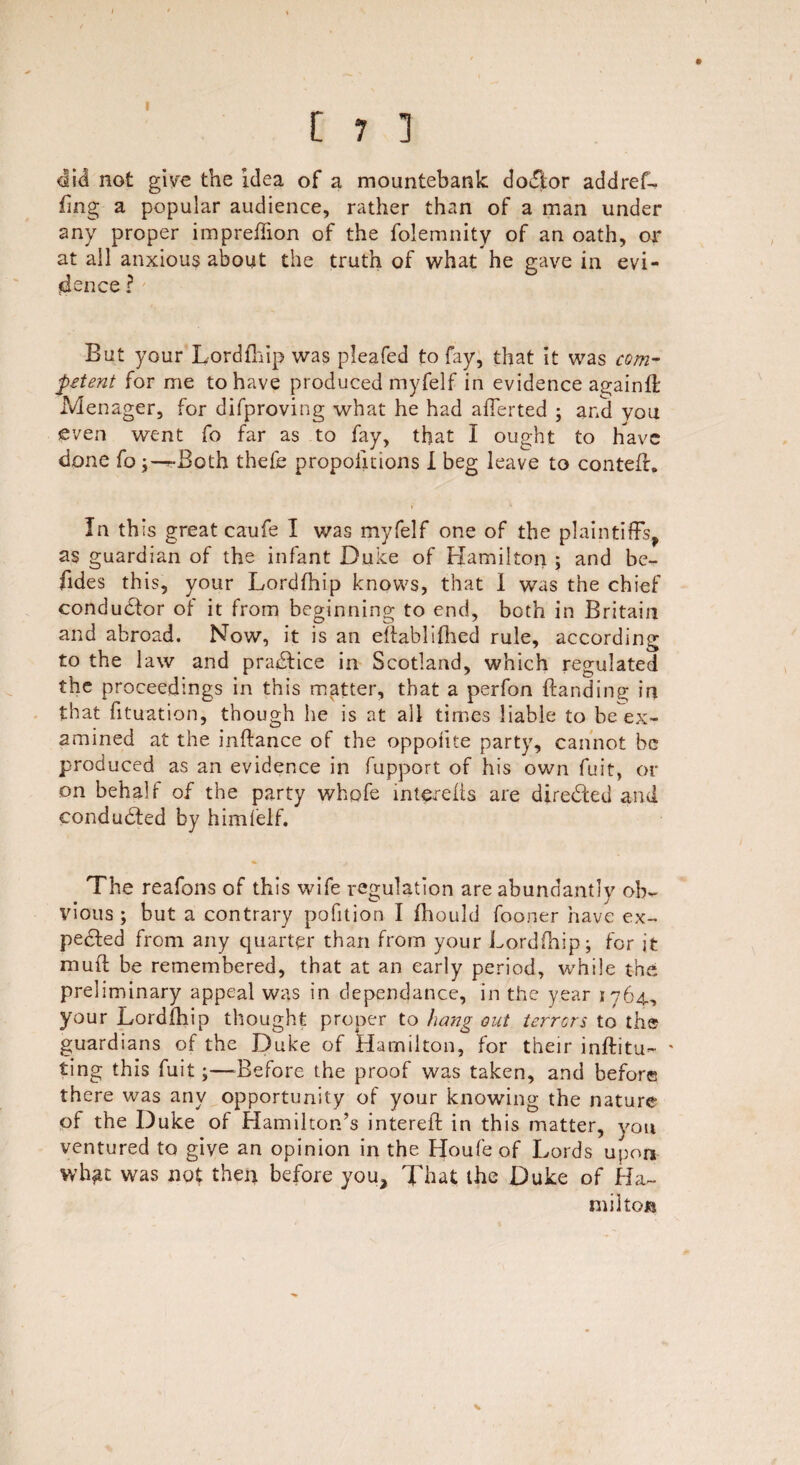 t 7 1 did not give the idea of a mountebank dodior add re f- fing a popular audience, rather than of a man under any proper im predion of the folemnity of an oath, or at all anxious about the truth of what he gave in evi¬ dence ? But your Lordfhip was pleafed to fay, that it was com¬ petent for me to have produced myfelf in evidence againft Menager, for difproving what he had aflerted ; and you even went fo far as to fay, that I ought to have done forBoth thefe proportions I beg leave to contefr. In this great caufe I was myfelf one of the plaintiffs, as guardian of the infant Duke of Hamilton ; and be¬ sides this, your Lordfhip knows, that 1 was the chief conductor of it from beginning to end, both in Britain and abroad. Now, it is an ellablifhed rule, according to the law and pradlice in Scotland, which regulated the proceedings in this matter, that a perfon {landing in that fituation, though he is at all times liable to be ex¬ amined at the inflance of the oppofite party, cannot be produced as an evidence in fupport of his own fuit, or on behalf of the party whpfe intereits are directed ami conducted by himfelf. The reafons of this wife regulation are abundantly ob¬ vious ; but a contrary pofition I fliould fooner have ex- pedied from any quarter than from your Lordfhip; for it mud be remembered, that at an early period, while the preliminary appeal was in dependance, in the year 1764., your Lordfhip thought proper to hang out terrors to the guardians of the Duke of Hamilton, for their inftitu- • ting this fuit;—-Before the proof was taken, and before there was any opportunity of your knowing the nature of the Duke of Hamilton’s interefl in this matter, you ventured to give an opinion in the Houfe of Lords upon whfit was not then before you. That the Duke of Ha¬ milton