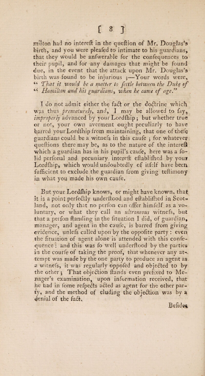 [ 3 ] mhton had no intereh: in the queflion of Mr. Douglas’s birth, and you were pleafed to intimate to his guardians, that they would be anfwerable for the confequences to their pupil, and for any damages that might be found due, in the event that the attack upon Mr. Douglas’s birth was found to be injurious ;—Your words were, 44 That it would he a matter to fettle between the Duke of <c Hamilton and his guardians, when he came of aged7 I do not admit either the fact or the doflrine which > - * * * was thus prematurely and, I may be allowed to fay, improperly advanced by your Lordfhip; but whether true or not, your own averment ought peculiarly to have barred your Lordfhip from maintaining, that one of thefe guardians could be a witnefs in this caufe ; for whatever queflions there may be, as to the nature of the interest which a guardian has in his pupil’s caufe, here was a fo- ]id perfonal and pecuniary interefl ehablifhed by your Lordfhip, which would undoubtedly of itfelf have been fufficient to exclude the guardian from giving teflimony in what you made his own caufe. \ _ / * But your Lordfhip knows, or might have known, that it i$ a point perfectly underhood and ehablifhed in Scot¬ land, not only that no perfon can offer himfelf as a vo- luntary, or what they call an ultroneous witnefs, but that a perfon handing in the htuation I did, of guardian, manager, and agent in the caufe, is barred from giving evidence, unlefs called upon by the oppofite party : even the fituation of agent alone is attended with this confe- quence: and this was fo well underflood by the parties in the courfeof taking the proof, that whenever any at-v tempt was made by the one party to produce an agent as a witnefs, it was regularly oppofed and objected to by the other 5 That objection hands even prefixed to Me- nager’s examination, upon information received, that he had in fome refpedts abted as agent for the other par¬ ty, and the method of eluding the objection was by a denial of the fa£i.