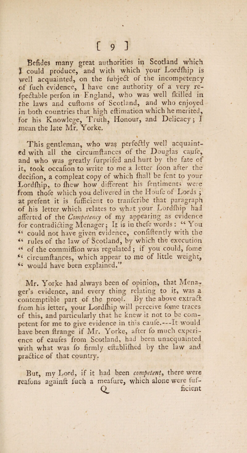 Befides many great authorities in Scotland which J could produce, and with which your Lordfhip is well acquainted, on the fubjedt of the incompetency of fuch evidence, I have one authority of a very re- fpedlable perfon in England, who was well (killed in the laws and cuftoms of Scotland, and who enjoyed in both countries that high efhmation which he merited, for his Knowlege, Truth, Honour, and Delicacy; I mean the late Mr. Yorke, \ This gentleman, who was perfectly well acquaint¬ ed with all the circumftances of the Douglas caufe, and who was greatly furprifed and hurt by the fate of it, took occafion to write to me a letter loon after the decifion, a compleat copy of which (hall be lent to your Lordfhip, to (hew how different his fentiments were from thofe which you delivered in the Houfe of Lords ; at prefent it is fufficient to tranfcribe that paragraph of his letter which relates to what your Lordfhip had afferted of the Competency of my appearing as evidence for contradicting Menager; It is in thefe words : cc You <£ could not have given evidence, confidently with the “ rules of the law of Scotland, by which the execution “ of the commiffion was regulated ; if you could, fome t£ circumftances, which appear to me of little weight, would have been explained.” Mr. Yorke had always been of opinion, that Mena- ger’s evidence, and every thing relating to it, was a contemptible part of the proof. By the above extradl from his letter, your Lordfhip will perceive fome traces cf this, and particularly that he knew it not to be com¬ petent for me to give evidence in this cauie.—It would have been ftrange if Mr. Yorke, after fo much experi¬ ence of caufes from Scotland, had been unacquainted with what was fo firmly eftablifhed by the law and practice of that country. But, my Lord, if it had been competent, there were reafons againft fuch a meafure, which alone were iuf- CL ficient