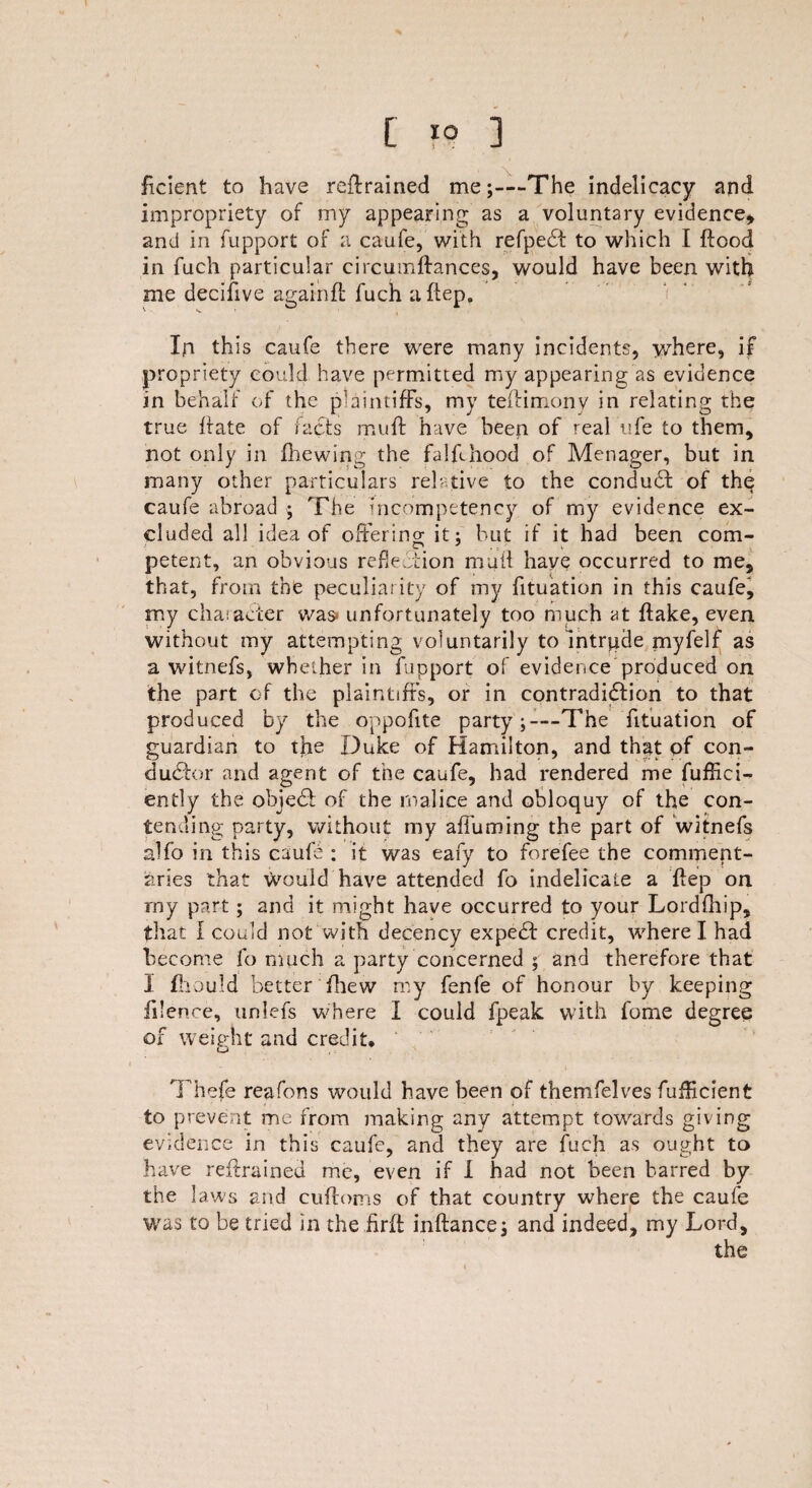 % [ 10 ] fxcient to have retrained me;—The indelicacy and impropriety of my appearing as a voluntary evidence* and in fupport of a caufe, with refpebt to which I flood in fuch particular circumftances, would have been with me decifive againft fuch a ftep. In this caufe there were many incidents, where, if propriety could have permitted my appearing as evidence in behalf of the plaintiffs, my teflimony in relating the true flate of facts muft have been of real ufe to them, not only in fhewing the falfdiood of Menager, but in many other particulars relative to the conduct of the caufe abroad ; The incompetency of my evidence ex¬ cluded all idea of offering it: but if it had been com- petent, an obvious reflexion mail have occurred to me, that, from the peculiarity of my fituation in this caufe, my chaiacier was* unfortunately too much at flake, even without my attempting voluntarily to Intrude myfelf as a witnefs, whether in fupport of evidence produced on the part of the plaintiffs, or in contradiction to that produced by the oppofite party;—The fituation of guardian to the Duke of Hamilton, and that of con¬ ductor and agent of the caufe, had rendered me fuffici- ently the object of the malice and obloquy of the con¬ tending party, without my affuming the part of witnefs alfo in this caufe : it was eafy to forefee the comment¬ aries that would have attended fo indelicate a ftep on rny part; and it might have occurred to your Lordftiip, that I could not With decency expecft credit, where I had become fo much a party concerned ; and therefore that I fhould better filew my fenfe of honour by keeping Alienee, unlefs where I could fpeak with fome degree of weight and credit* Thefe reafons would have been of themfelves fufHcient to prevent me from making any attempt towards giving evidence in this caufe, and they are fuch as ought to have reftrained me, even if I had not been barred by the laws and cuftoms of that country where the caufe was to be tried in the firft inftance; and indeed, my Lord, the