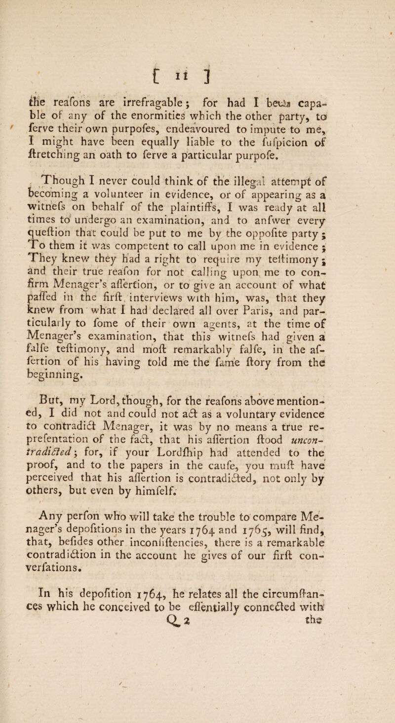ihe reafons are irrefragable; for had I beu&a capa¬ ble of any of the enormities which the other party, to ferve their own purpofes, endeavoured to impute to me, I might have been equally liable to the fufpicion of ftretching an oath to ferve a particular purpofe. Though I never could think of the illegal attempt of becoming a volunteer in evidence, or of appearing as a witnefs on behalf of the plaintiffs, I was ready at all times to undergo an examination, and to anfwer every queftion that could be put to me by the oppofite party ; To them it was competent to call upon me in evidence ; They knew they had a right to require my telfimonyj and their true reafon for not calling upon, me to con¬ firm Menager’s alTerfion, or to give an account of what palled in the firff, interviews with him, was, that they knew from what I had declared all over Paris, and par¬ ticularly to fome of their own agents, at the time of Menager’s examination, that this witnefs had given a falfe teffimony, and mod: remarkably falfe, in the af- fertion of his having told me the fame ffory from the beginning. But, my Lord, though, for the reafons above mention¬ ed, I did not and could not adf as a voluntary evidence to contradidt Menager, it was by no means a true re- prefentation of the fade, that his afiertion flood uncon- tradi£led\ for, if your Lordfhip had attended to the proof, and to the papers in the caufe, you muff have perceived that his afiertion is contradidfed, not only by others, but even by himfelf. r Any perfon who will take the trouble to compare Me¬ nager’s depofitions in the years 1764 and 1765, will find, that, befides other inconiiffencies, there is a remarkable contradidtion in the account he gives of our firff con¬ ventions. In h is depofition 1764, he relates all the circumffan- ces which he conceived to be effentially connedled with1 Q, 2 the