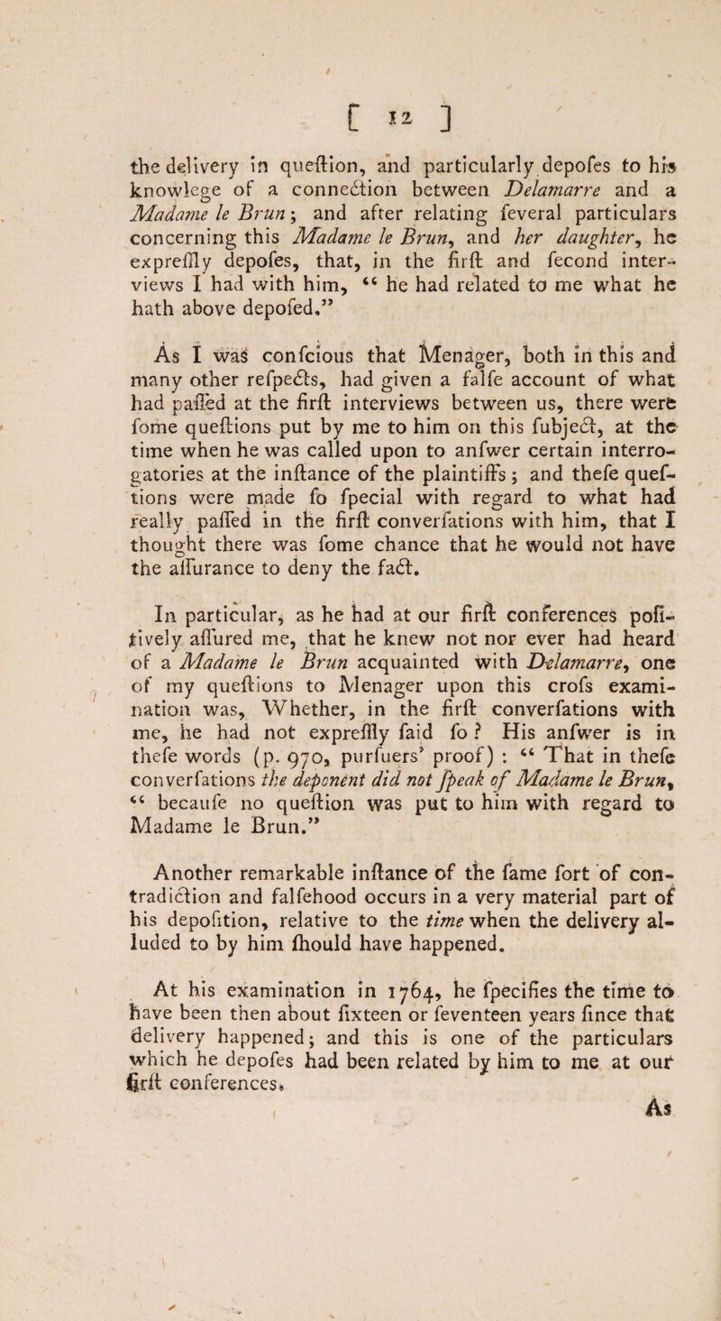 the delivery in queftion, and particularly depofes to his knowlege of a connedtion between Delamarre and a Madame le Brun; and after relating feveral particulars concerning this Madame le Brun, and her daughter, he exprefily depofes, that, in the firft and fecond inter¬ views I had with him, “ he had related to me what he hath above depofed.” As I was confcious that Menager, both in this and many other refpedts, had given a falfe account of what had palled at the firft interviews between us, there were fome queftions put by me to him on this fubjedt, at the time when he was called upon to anfwer certain interro¬ gatories at the inftance of the plaintiffs; and thefe ques¬ tions were made fo fpecial with regard to what had really palled in the firft converfations with him, that I thought there was fome chance that he would not have the aifurance to deny the fadt. In particular, as he had at our firft conferences pofi- tively allured me, that he knew not nor ever had heard of a Madame le Brun acquainted with Delamarre^ one of my queftions to Menager upon this crofs exami¬ nation was. Whether, in the firft converfations with me, he had not expreffly faid fo ? His anfwer is in, thefe words (p. 970, purfuers’ proof) : 46 That in thefe converfations the deponent did not fpeak of Madame le Brun% becaufe no queftion was put to him with regard to Madame le Brun.” Another remarkable inftance of the fame fort of con¬ tradiction and falfehood occurs in a very material part of his depofition, relative to the time when. the delivery al¬ luded to by him fliould have happened. At his examination in 1764, he fpecifies the time to have been then about fixteen or feventeen years fince that delivery happened; and this is one of the particulars which he depofes had been related by him to me at our firft conferences*