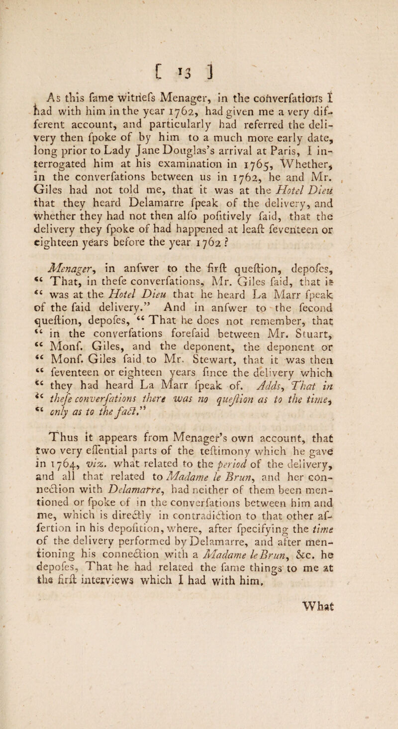 [ 3 As this fame witriefs Menager, in the converfations I had with him in the year 1762, had given me a very dif¬ ferent account, and particularly had referred the deli¬ very then fpoke of by him to a much more early date, long prior to Lady Jane Douglas’s arrival at Paris, I in¬ terrogated him at his examination in 1765, Whether, in the converfations between us in 1762, he and Mr. Giles had not told me, that it was at the Hotel Dieii that they heard Delamarre fpeak of the delivery, and whether they had not then alfo pofitively faid, that the delivery they fpoke of had happened at leaft feventeen or eighteen years before the year 1762 ? Menager, in anfwer to the firft queftion, depofes, “ That, in thefe converfations, Mr. Giles faid, that h 44 was at the Hotel Dieu that he heard La Marr fpeak of the faid delivery.” And in anfwer to the fecond queftion, depofes, 44 That he does not remember, that 44 in the converfations forefaid between Mr. Stuart, 44 Monf. Giles, and the deponent, the deponent or 44 Monf. Giles faid to Mr. Stewart, that it was then 64 feventeen or eighteen years fmee the delivery which 44 they had heard La Marr fpeak of. Adds, That in ^4 thefe converfations there was no qnejiion as to the time, 44 only as to the fa £1A Thus it appears from Menager’s own account, that two very eftential parts of the teftimony which he gave in 1764, viz. what related to the period of the delivery, and all that related to Adadame le Brun, and her con¬ nection with Delamarre, had neither of them, been men¬ tioned or fpoke of in the converfations between him and me, which is directly in contradiction to that other af- fertion in his depofition, where, after fpecifying the time of the delivery performed by Delamarre, and after men¬ tioning his connection with a Madame leBrun, &c. he depofes. That he had related the fame things to me at the firft interviews which I had with him. W bat