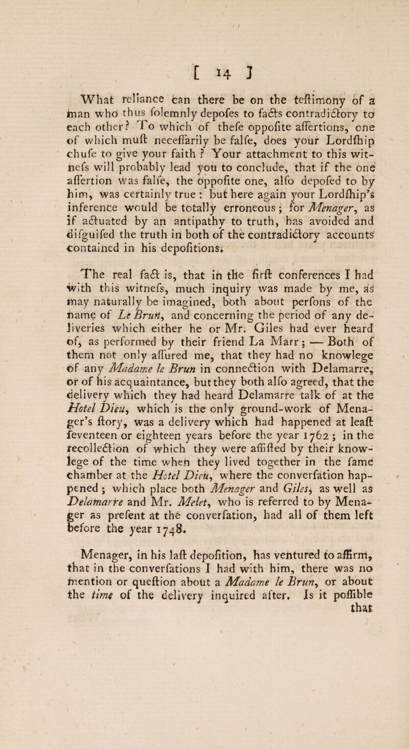 What reliance can there be on the teftimony of a man who thus folemnly depofes to facts contradictory to each other? 1 o which of thefe oppofite afi'ertions, one of which mu ft neceffarily be falfe, does your Lordfhip chufe to give your faith ? Your attachment to this wit¬ he fs will probably lead you to conclude, that if the one aflertion was falfe, the oppofite one, alfo depofed to by him, was certainly true : but here again your Lordfhip’s inference would be totally erroneous ; for Menager, as if actuated by an antipathy to truth, has avoided and difguifed the truth in both of the contradictory accounts contained in his depofitions. The real faCt is, that in the firft conferences I had with this witnefs, much inquiry was made by me, as may naturally be imagined, both about perfons of the name of Le Brun, and concerning the period of any de¬ liveries which either he or Mr, Giles had ever heard of, as performed by their friend La Marr ; — Both of them not only allured me, that they had no knowlege of any Madame le Brun in connection with Delamarre, or of his acquaintance, but they both alfo agreed, that the delivery which they had heard Delamarre talk of at the Hotel Digit, which is the only ground-work of Mena- ger’s ftory, was a delivery which had happened at leaft feventeen or eighteen years before the year 1762 ; in the recollection of which they were affifted by their know¬ lege of the time when they lived together in the fame chamber at the Hotel Dicu, where the converfation hap¬ pened ; which place both Menager and Gilesj, as well as Delamarre and Mr. Melet, who is referred to by Mena¬ ger as prefent at the converfation, had all of them left before the year 1748. Menager, in his laft depofition, has ventured to affirm, that ill the converfations I had with him, there was no mention or queftion about a Madame le Brun, or about the time of the delivery inquired after. Is it poffible
