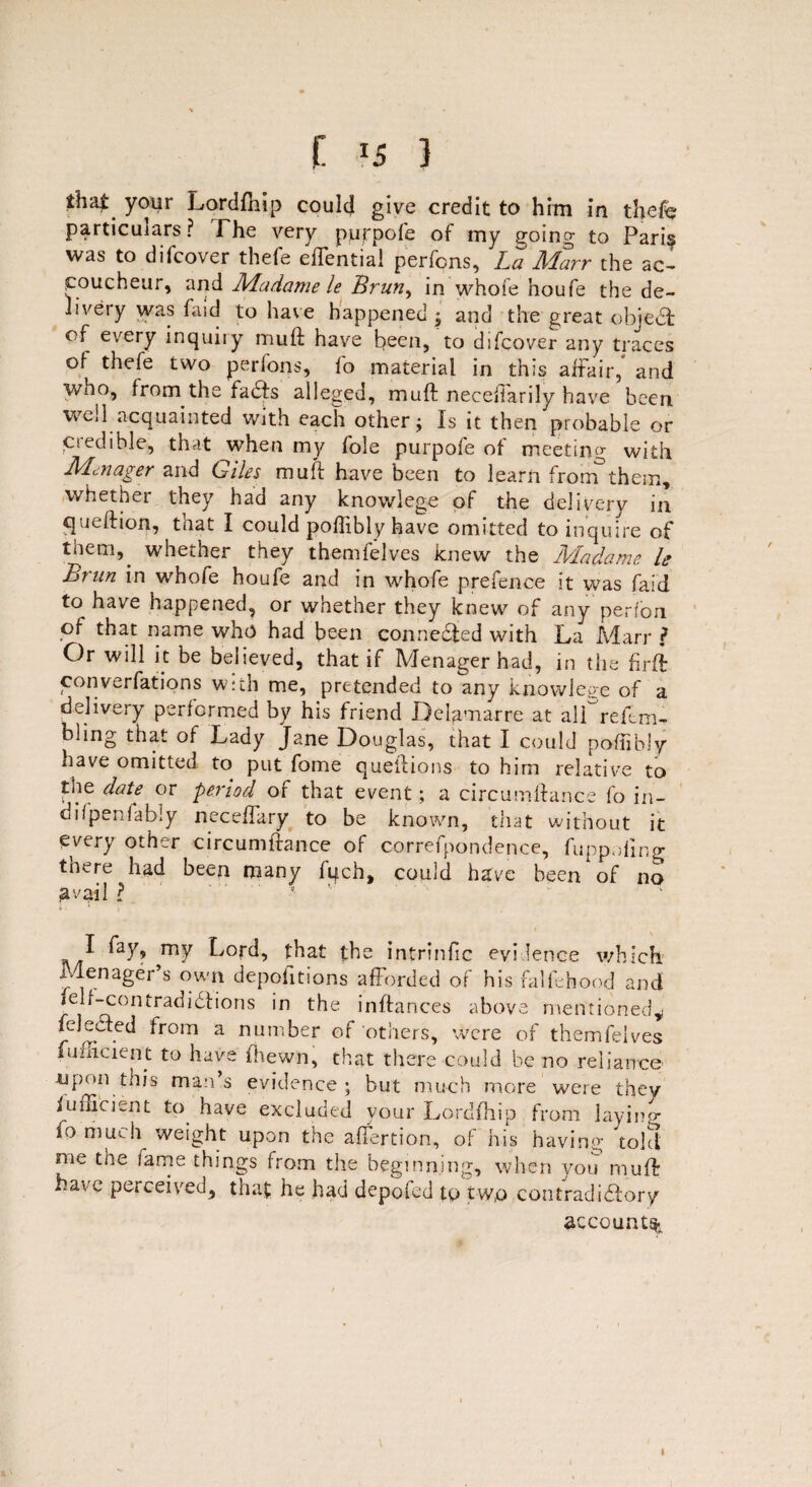 C } that your Lordfhip could give credit to him in thefe particulars? The very pjjppofe of my going to Pari§ was to dilcover thefe effential perfons, La Alarr the ac¬ coucheur, and Madame le Brun, in whole houfe the de¬ livery was fa id to have happened ; and the great objedt of every inquiry mud have been, to difcover any traces of thefe two perfons, fo material in this affair,' and who, from the facts alleged, muff necefiarily have been, well acquainted with each other; Is it then probable or ciedible, that when my foie purpofe of meeting with Mai age r and Giles muft have been to learn from them, whether they had any knowlege of the delivery in queftion, that I could poftibly have omitted to inquire of them, whether they themfelves knew the Madame le Brun in whofe houfe and in whofe prefence it was faid to have happened, or whether they knew of any perfon of that name who had been connedfed with La Marr l Or will it be believed, that if Menager had, in the firff converfations with me, pretended to any knowlege of a delivery performed by his friend Delamarre at alfreftm- bhng that of Lady Jane Douglas, that I could poftibly iiave omitted to put fome queftions to him relative to the date or period of that event; a circumftance fo in- difpenfably neceftary to be known, that without it every other circumftance of correfpondence, fuppoflng tnere had been many fitch, could hgve been of no avail ? ^ my Lord, that the intrinfic evi lence which. Menager’s own depofitions afforded of his falfthood and felf-contradidfions in the inftances above mentioned^ feledfed from a number of'others, were of themfelves fumcient to have fhewn, that there could be no reliance •upon this man’s evidence ; but much more were they Relent to have excluded your Lordfhip from laying fo much weight upon the affertion, of his having told me the lame things from the beginning, when you muff have perceived, that he had depofed tp two contradidfory accounts