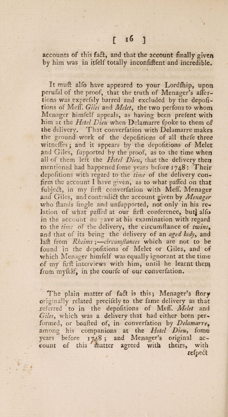 [ ] accounts of this fa&, and that the account finally given by him was in itfelf totally inconfiftent and incredible. It mull: alfo have appeared to your Lordfhip, upon perufal of the proof, that the truth of Menager’s affer- tions was exprefsly barred and excluded by the depofi- tions of Melt. Giles and Melet, the two perfonsto whom Menager himfelf appeals, as having been prefent with him at the Hotel Dieu when Delamarre fpoke to them of * k the delivery. That converfation with Delamarre makes the ground work of the depofiticns of all thefe three witncffes • and it appears by the depoiitions of Melet and Giles, fupported by the proof, as to the time when all of them left the Hotel Dieu, that the delivery then mentioned had happened feme years before 1748 : Their depofitions with regard to the time of the delivery con¬ firm the account I have given, as to what paffed on that fubjeef, in my firft converfation with Meff. Menager and Giles, and contradict the account given by Menager who Hands fmgle and unfupported, not only in his re¬ lation of what paffed at our firft conference, but| alfo in the account he pave at his examination with regard to the time of the delivery, the circumftance of twins9 and that of its being the delivery of an aged lady, and laft from Rheims ; —circumj'lances which are not to be found in the depofitions of Melet or Giles, and of which Menager himfelf was equally ignorant at the time of my firft interviews with him, until he learnt then$ from myfefty in the courfe of our converfation. \ The plain matter of fa£f is this; Menager’s ftory originally related precifely to the fame delivery as that referred to in the depofitions of Meff. Melet and Giles^ which was a delivery that had either been per¬ formed, or boafted of, in converfation by Delamarre3 among his companions at the Hotel Dieu, fome years before ij^.B ; and Menager5s original ac¬ count of this ' fiiatter agreed with theirs, with refpedf 1